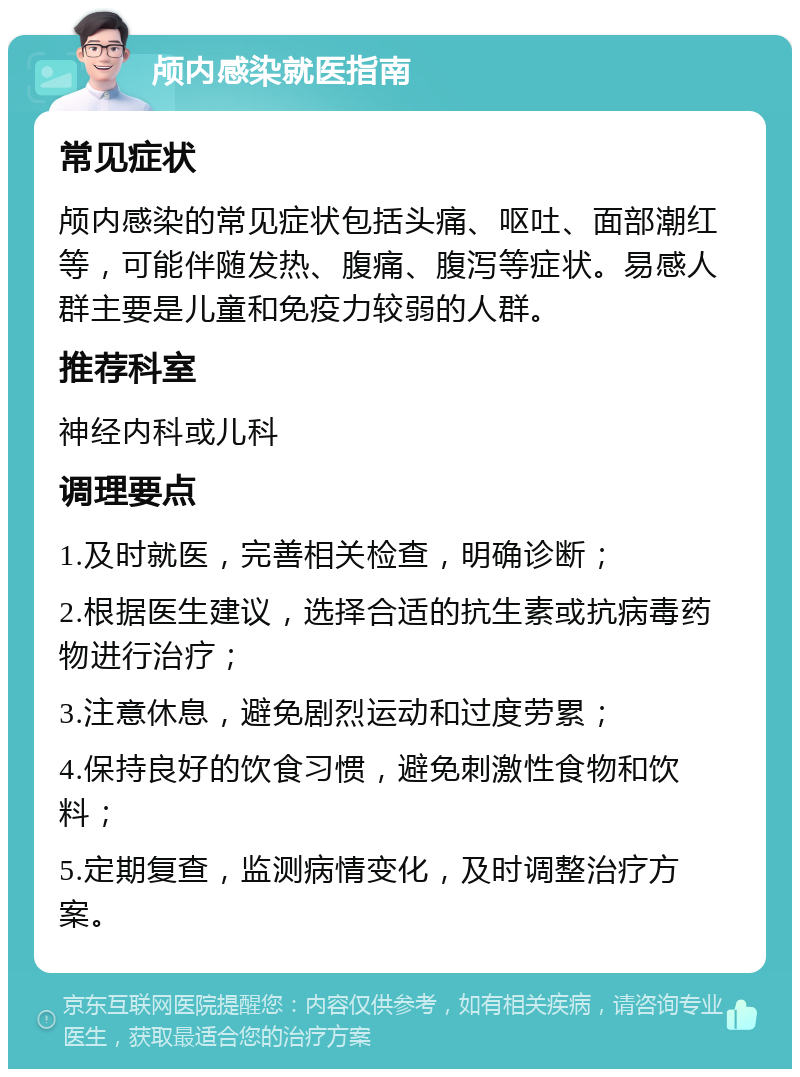 颅内感染就医指南 常见症状 颅内感染的常见症状包括头痛、呕吐、面部潮红等，可能伴随发热、腹痛、腹泻等症状。易感人群主要是儿童和免疫力较弱的人群。 推荐科室 神经内科或儿科 调理要点 1.及时就医，完善相关检查，明确诊断； 2.根据医生建议，选择合适的抗生素或抗病毒药物进行治疗； 3.注意休息，避免剧烈运动和过度劳累； 4.保持良好的饮食习惯，避免刺激性食物和饮料； 5.定期复查，监测病情变化，及时调整治疗方案。