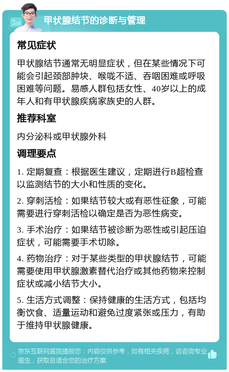 甲状腺结节的诊断与管理 常见症状 甲状腺结节通常无明显症状，但在某些情况下可能会引起颈部肿块、喉咙不适、吞咽困难或呼吸困难等问题。易感人群包括女性、40岁以上的成年人和有甲状腺疾病家族史的人群。 推荐科室 内分泌科或甲状腺外科 调理要点 1. 定期复查：根据医生建议，定期进行B超检查以监测结节的大小和性质的变化。 2. 穿刺活检：如果结节较大或有恶性征象，可能需要进行穿刺活检以确定是否为恶性病变。 3. 手术治疗：如果结节被诊断为恶性或引起压迫症状，可能需要手术切除。 4. 药物治疗：对于某些类型的甲状腺结节，可能需要使用甲状腺激素替代治疗或其他药物来控制症状或减小结节大小。 5. 生活方式调整：保持健康的生活方式，包括均衡饮食、适量运动和避免过度紧张或压力，有助于维持甲状腺健康。