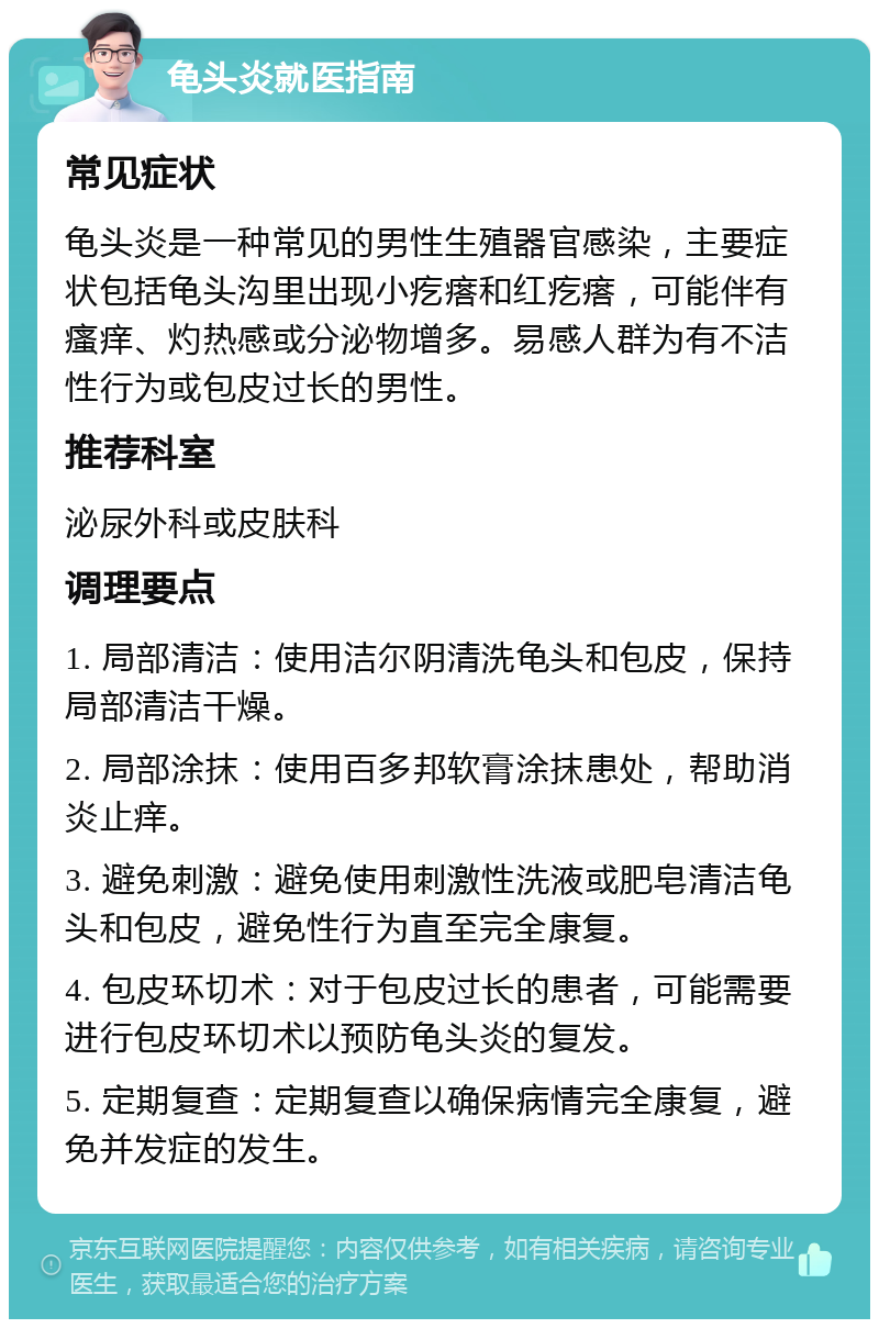 龟头炎就医指南 常见症状 龟头炎是一种常见的男性生殖器官感染，主要症状包括龟头沟里出现小疙瘩和红疙瘩，可能伴有瘙痒、灼热感或分泌物增多。易感人群为有不洁性行为或包皮过长的男性。 推荐科室 泌尿外科或皮肤科 调理要点 1. 局部清洁：使用洁尔阴清洗龟头和包皮，保持局部清洁干燥。 2. 局部涂抹：使用百多邦软膏涂抹患处，帮助消炎止痒。 3. 避免刺激：避免使用刺激性洗液或肥皂清洁龟头和包皮，避免性行为直至完全康复。 4. 包皮环切术：对于包皮过长的患者，可能需要进行包皮环切术以预防龟头炎的复发。 5. 定期复查：定期复查以确保病情完全康复，避免并发症的发生。