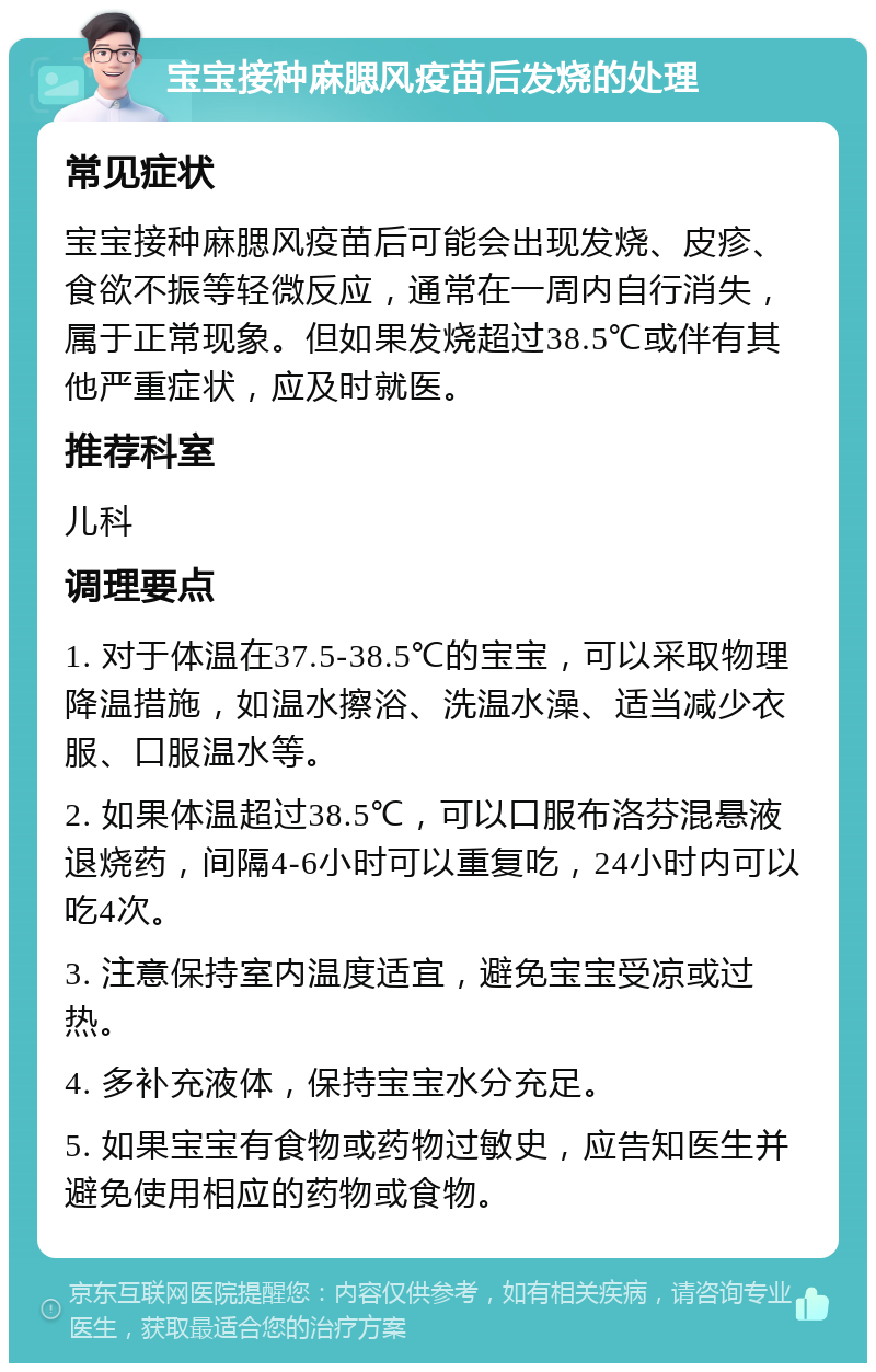 宝宝接种麻腮风疫苗后发烧的处理 常见症状 宝宝接种麻腮风疫苗后可能会出现发烧、皮疹、食欲不振等轻微反应，通常在一周内自行消失，属于正常现象。但如果发烧超过38.5℃或伴有其他严重症状，应及时就医。 推荐科室 儿科 调理要点 1. 对于体温在37.5-38.5℃的宝宝，可以采取物理降温措施，如温水擦浴、洗温水澡、适当减少衣服、口服温水等。 2. 如果体温超过38.5℃，可以口服布洛芬混悬液退烧药，间隔4-6小时可以重复吃，24小时内可以吃4次。 3. 注意保持室内温度适宜，避免宝宝受凉或过热。 4. 多补充液体，保持宝宝水分充足。 5. 如果宝宝有食物或药物过敏史，应告知医生并避免使用相应的药物或食物。