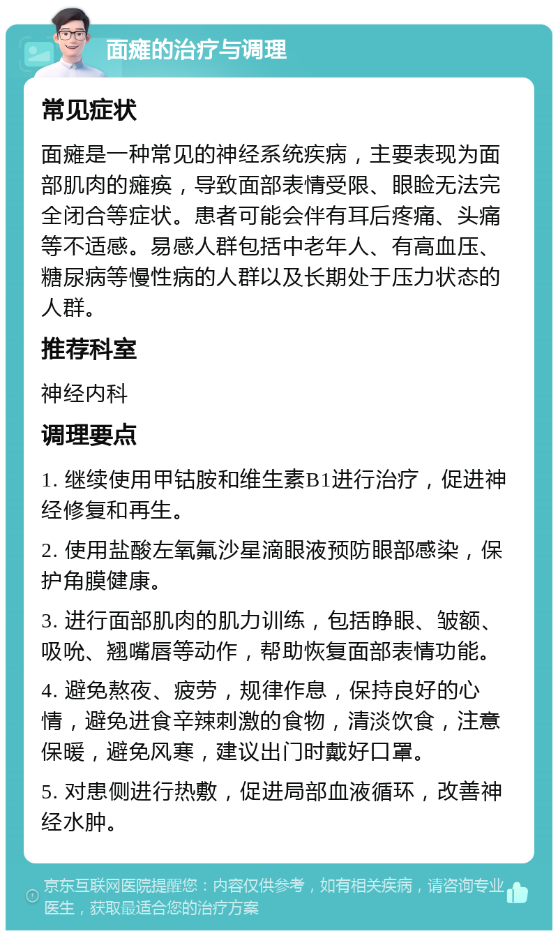 面瘫的治疗与调理 常见症状 面瘫是一种常见的神经系统疾病，主要表现为面部肌肉的瘫痪，导致面部表情受限、眼睑无法完全闭合等症状。患者可能会伴有耳后疼痛、头痛等不适感。易感人群包括中老年人、有高血压、糖尿病等慢性病的人群以及长期处于压力状态的人群。 推荐科室 神经内科 调理要点 1. 继续使用甲钴胺和维生素B1进行治疗，促进神经修复和再生。 2. 使用盐酸左氧氟沙星滴眼液预防眼部感染，保护角膜健康。 3. 进行面部肌肉的肌力训练，包括睁眼、皱额、吸吮、翘嘴唇等动作，帮助恢复面部表情功能。 4. 避免熬夜、疲劳，规律作息，保持良好的心情，避免进食辛辣刺激的食物，清淡饮食，注意保暖，避免风寒，建议出门时戴好口罩。 5. 对患侧进行热敷，促进局部血液循环，改善神经水肿。