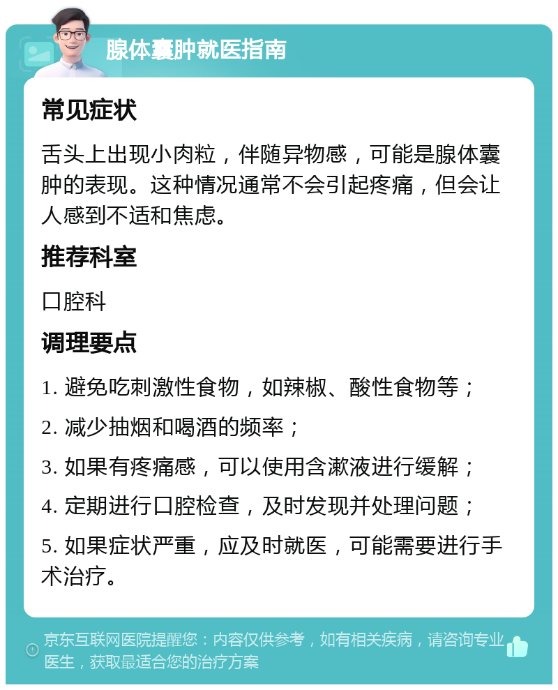 腺体囊肿就医指南 常见症状 舌头上出现小肉粒，伴随异物感，可能是腺体囊肿的表现。这种情况通常不会引起疼痛，但会让人感到不适和焦虑。 推荐科室 口腔科 调理要点 1. 避免吃刺激性食物，如辣椒、酸性食物等； 2. 减少抽烟和喝酒的频率； 3. 如果有疼痛感，可以使用含漱液进行缓解； 4. 定期进行口腔检查，及时发现并处理问题； 5. 如果症状严重，应及时就医，可能需要进行手术治疗。