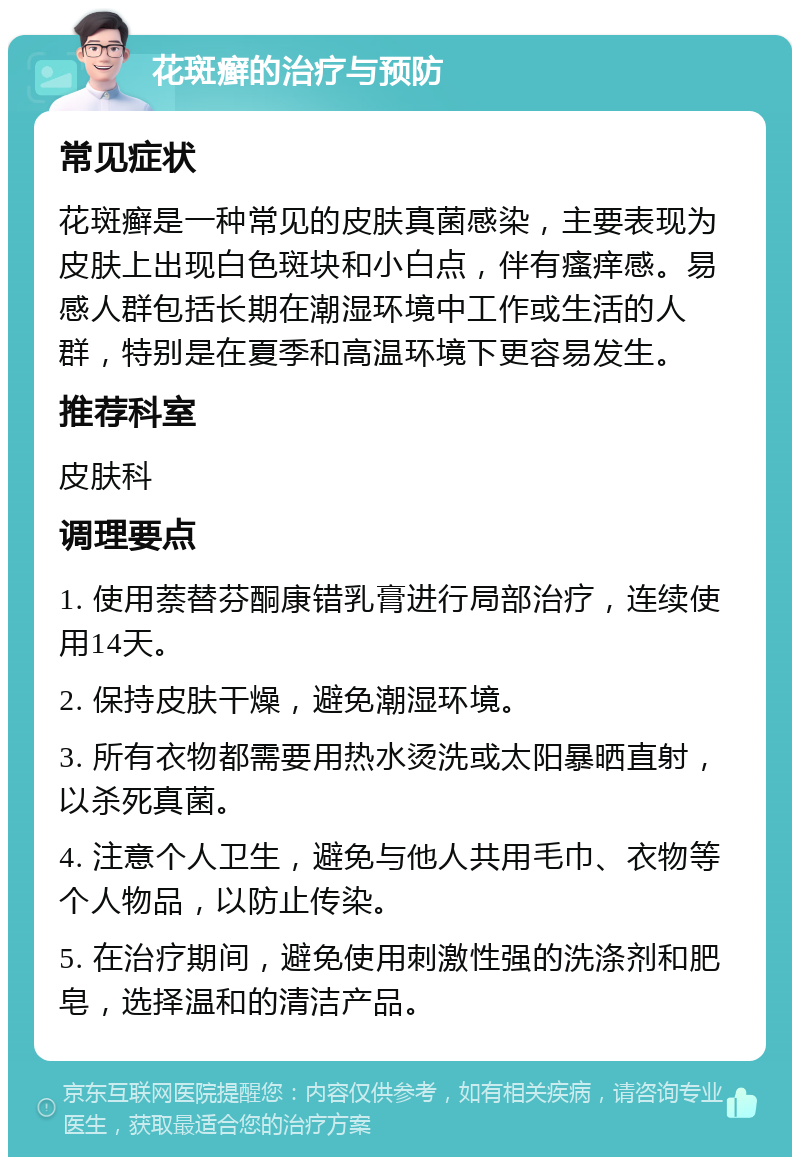 花斑癣的治疗与预防 常见症状 花斑癣是一种常见的皮肤真菌感染，主要表现为皮肤上出现白色斑块和小白点，伴有瘙痒感。易感人群包括长期在潮湿环境中工作或生活的人群，特别是在夏季和高温环境下更容易发生。 推荐科室 皮肤科 调理要点 1. 使用萘替芬酮康错乳膏进行局部治疗，连续使用14天。 2. 保持皮肤干燥，避免潮湿环境。 3. 所有衣物都需要用热水烫洗或太阳暴晒直射，以杀死真菌。 4. 注意个人卫生，避免与他人共用毛巾、衣物等个人物品，以防止传染。 5. 在治疗期间，避免使用刺激性强的洗涤剂和肥皂，选择温和的清洁产品。