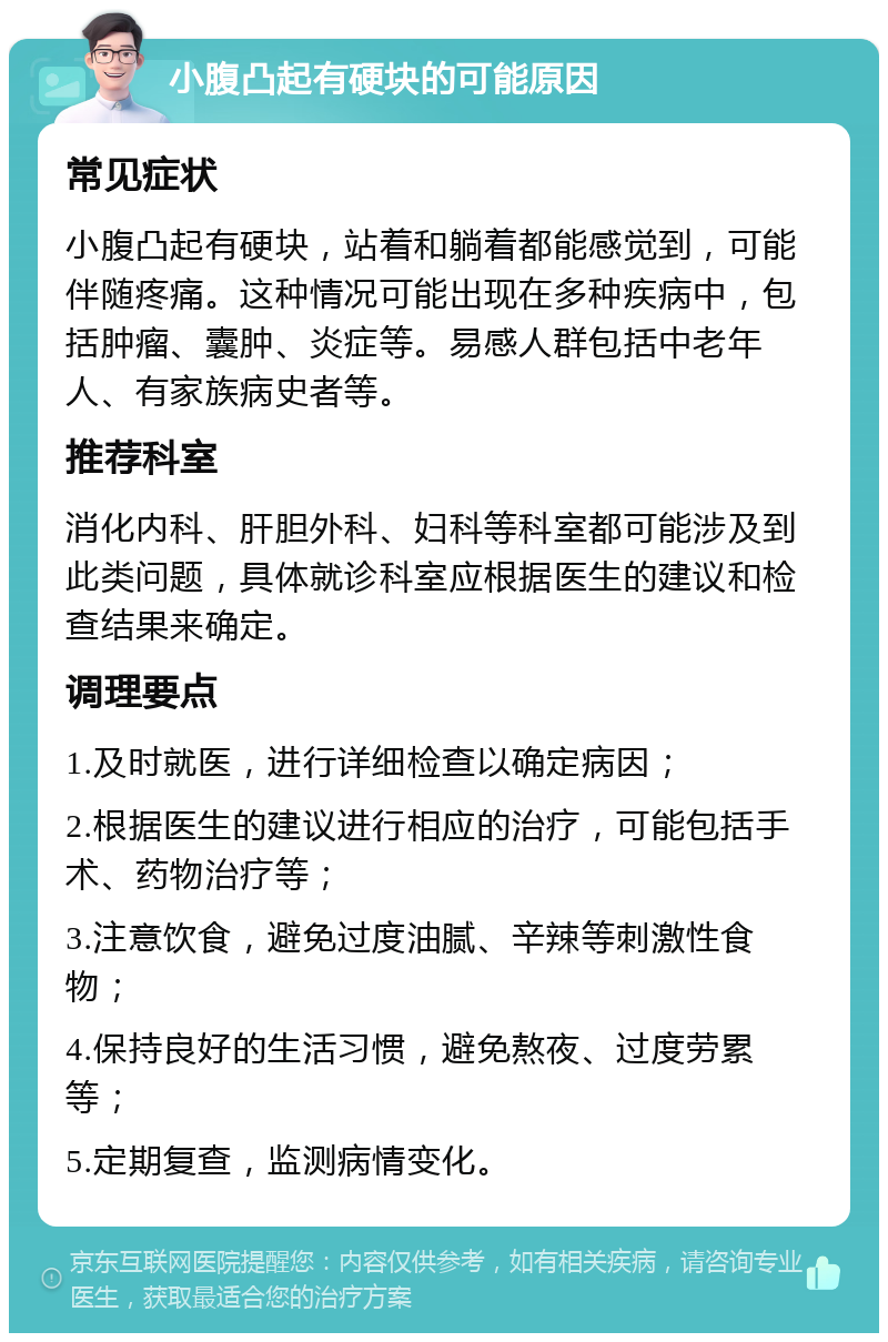 小腹凸起有硬块的可能原因 常见症状 小腹凸起有硬块，站着和躺着都能感觉到，可能伴随疼痛。这种情况可能出现在多种疾病中，包括肿瘤、囊肿、炎症等。易感人群包括中老年人、有家族病史者等。 推荐科室 消化内科、肝胆外科、妇科等科室都可能涉及到此类问题，具体就诊科室应根据医生的建议和检查结果来确定。 调理要点 1.及时就医，进行详细检查以确定病因； 2.根据医生的建议进行相应的治疗，可能包括手术、药物治疗等； 3.注意饮食，避免过度油腻、辛辣等刺激性食物； 4.保持良好的生活习惯，避免熬夜、过度劳累等； 5.定期复查，监测病情变化。