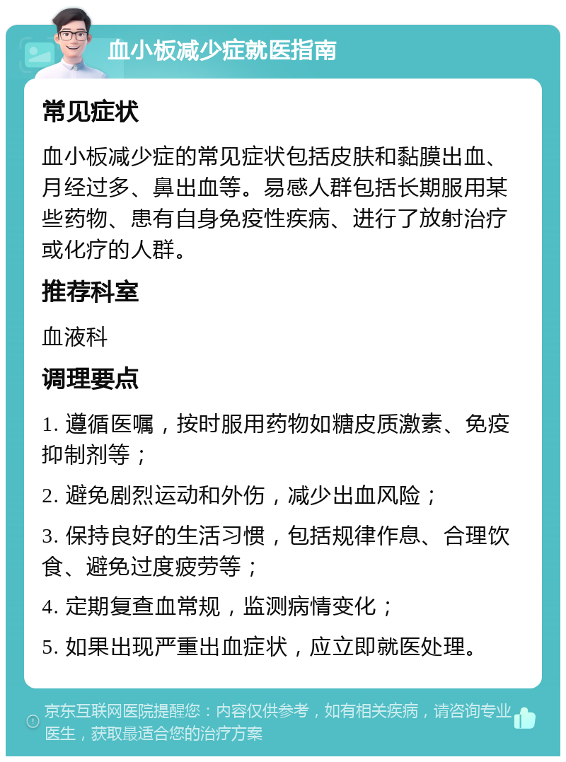 血小板减少症就医指南 常见症状 血小板减少症的常见症状包括皮肤和黏膜出血、月经过多、鼻出血等。易感人群包括长期服用某些药物、患有自身免疫性疾病、进行了放射治疗或化疗的人群。 推荐科室 血液科 调理要点 1. 遵循医嘱，按时服用药物如糖皮质激素、免疫抑制剂等； 2. 避免剧烈运动和外伤，减少出血风险； 3. 保持良好的生活习惯，包括规律作息、合理饮食、避免过度疲劳等； 4. 定期复查血常规，监测病情变化； 5. 如果出现严重出血症状，应立即就医处理。