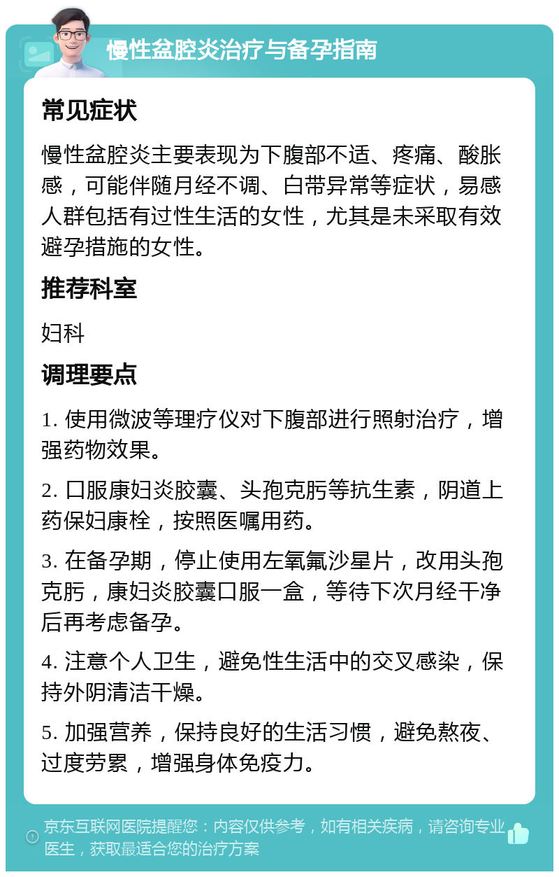 慢性盆腔炎治疗与备孕指南 常见症状 慢性盆腔炎主要表现为下腹部不适、疼痛、酸胀感，可能伴随月经不调、白带异常等症状，易感人群包括有过性生活的女性，尤其是未采取有效避孕措施的女性。 推荐科室 妇科 调理要点 1. 使用微波等理疗仪对下腹部进行照射治疗，增强药物效果。 2. 口服康妇炎胶囊、头孢克肟等抗生素，阴道上药保妇康栓，按照医嘱用药。 3. 在备孕期，停止使用左氧氟沙星片，改用头孢克肟，康妇炎胶囊口服一盒，等待下次月经干净后再考虑备孕。 4. 注意个人卫生，避免性生活中的交叉感染，保持外阴清洁干燥。 5. 加强营养，保持良好的生活习惯，避免熬夜、过度劳累，增强身体免疫力。