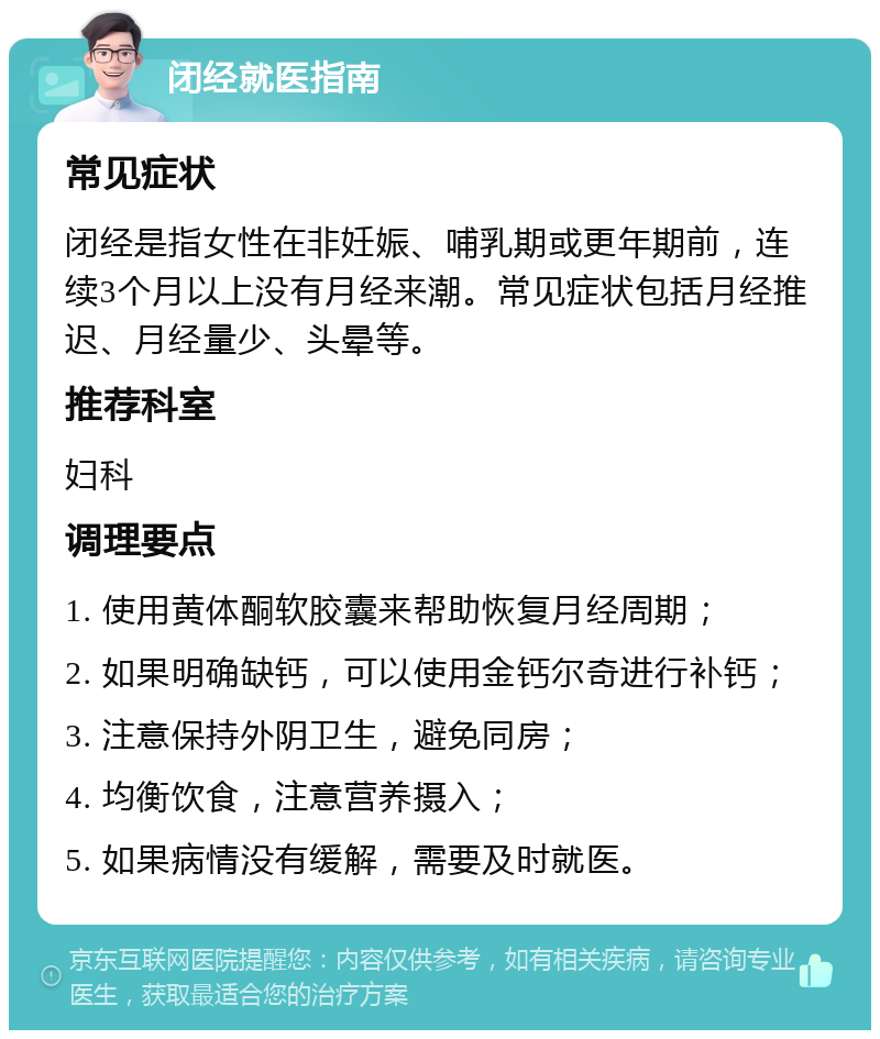 闭经就医指南 常见症状 闭经是指女性在非妊娠、哺乳期或更年期前，连续3个月以上没有月经来潮。常见症状包括月经推迟、月经量少、头晕等。 推荐科室 妇科 调理要点 1. 使用黄体酮软胶囊来帮助恢复月经周期； 2. 如果明确缺钙，可以使用金钙尔奇进行补钙； 3. 注意保持外阴卫生，避免同房； 4. 均衡饮食，注意营养摄入； 5. 如果病情没有缓解，需要及时就医。