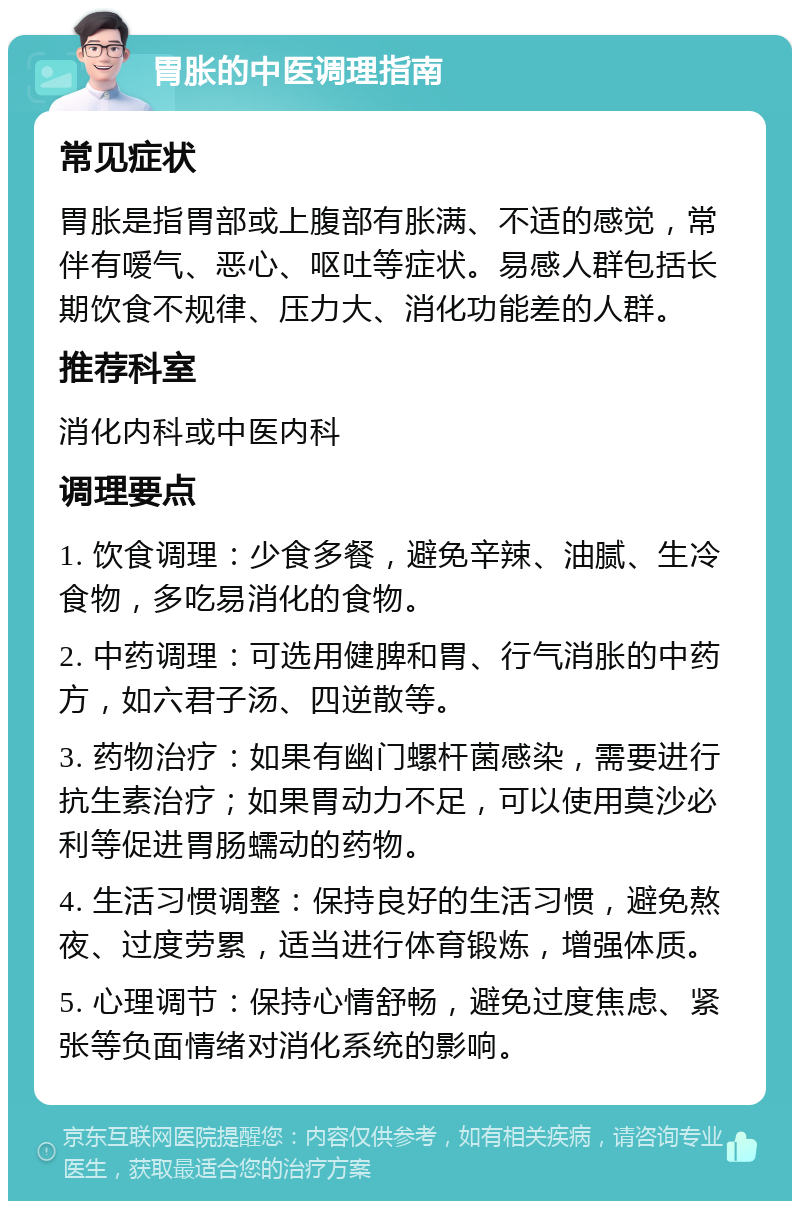 胃胀的中医调理指南 常见症状 胃胀是指胃部或上腹部有胀满、不适的感觉，常伴有嗳气、恶心、呕吐等症状。易感人群包括长期饮食不规律、压力大、消化功能差的人群。 推荐科室 消化内科或中医内科 调理要点 1. 饮食调理：少食多餐，避免辛辣、油腻、生冷食物，多吃易消化的食物。 2. 中药调理：可选用健脾和胃、行气消胀的中药方，如六君子汤、四逆散等。 3. 药物治疗：如果有幽门螺杆菌感染，需要进行抗生素治疗；如果胃动力不足，可以使用莫沙必利等促进胃肠蠕动的药物。 4. 生活习惯调整：保持良好的生活习惯，避免熬夜、过度劳累，适当进行体育锻炼，增强体质。 5. 心理调节：保持心情舒畅，避免过度焦虑、紧张等负面情绪对消化系统的影响。