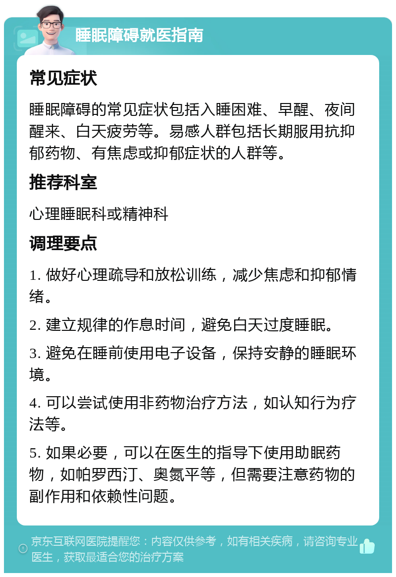 睡眠障碍就医指南 常见症状 睡眠障碍的常见症状包括入睡困难、早醒、夜间醒来、白天疲劳等。易感人群包括长期服用抗抑郁药物、有焦虑或抑郁症状的人群等。 推荐科室 心理睡眠科或精神科 调理要点 1. 做好心理疏导和放松训练，减少焦虑和抑郁情绪。 2. 建立规律的作息时间，避免白天过度睡眠。 3. 避免在睡前使用电子设备，保持安静的睡眠环境。 4. 可以尝试使用非药物治疗方法，如认知行为疗法等。 5. 如果必要，可以在医生的指导下使用助眠药物，如帕罗西汀、奥氮平等，但需要注意药物的副作用和依赖性问题。