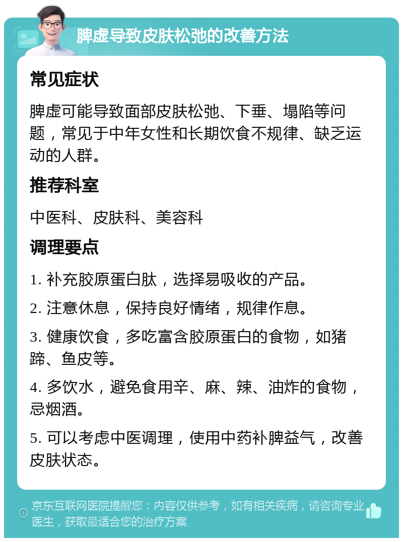 脾虚导致皮肤松弛的改善方法 常见症状 脾虚可能导致面部皮肤松弛、下垂、塌陷等问题，常见于中年女性和长期饮食不规律、缺乏运动的人群。 推荐科室 中医科、皮肤科、美容科 调理要点 1. 补充胶原蛋白肽，选择易吸收的产品。 2. 注意休息，保持良好情绪，规律作息。 3. 健康饮食，多吃富含胶原蛋白的食物，如猪蹄、鱼皮等。 4. 多饮水，避免食用辛、麻、辣、油炸的食物，忌烟酒。 5. 可以考虑中医调理，使用中药补脾益气，改善皮肤状态。