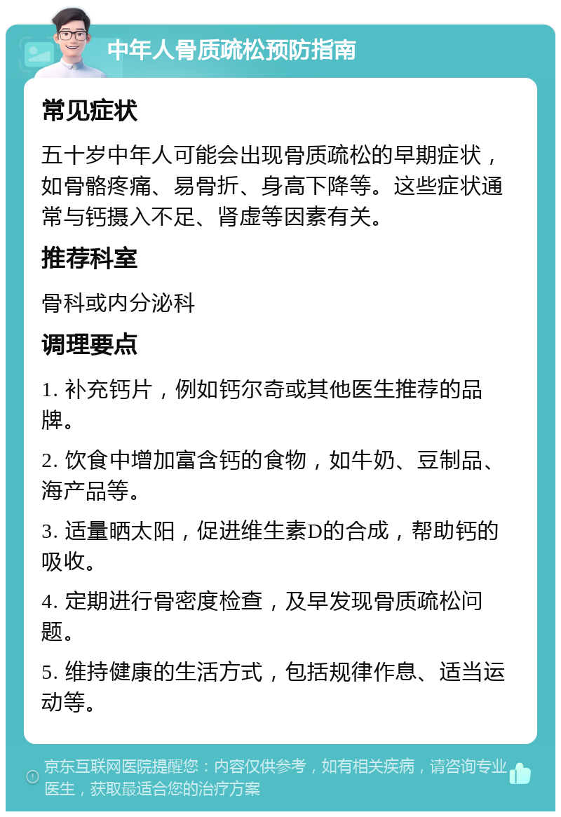 中年人骨质疏松预防指南 常见症状 五十岁中年人可能会出现骨质疏松的早期症状，如骨骼疼痛、易骨折、身高下降等。这些症状通常与钙摄入不足、肾虚等因素有关。 推荐科室 骨科或内分泌科 调理要点 1. 补充钙片，例如钙尔奇或其他医生推荐的品牌。 2. 饮食中增加富含钙的食物，如牛奶、豆制品、海产品等。 3. 适量晒太阳，促进维生素D的合成，帮助钙的吸收。 4. 定期进行骨密度检查，及早发现骨质疏松问题。 5. 维持健康的生活方式，包括规律作息、适当运动等。