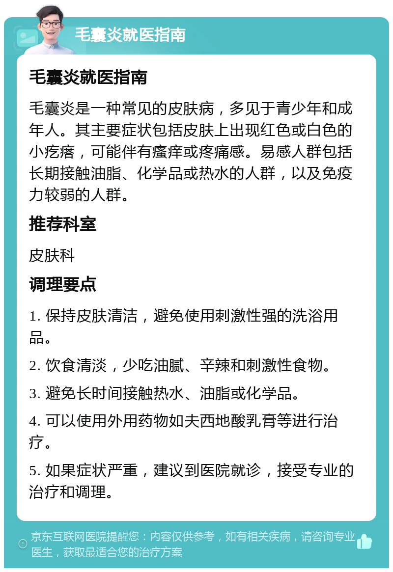 毛囊炎就医指南 毛囊炎就医指南 毛囊炎是一种常见的皮肤病，多见于青少年和成年人。其主要症状包括皮肤上出现红色或白色的小疙瘩，可能伴有瘙痒或疼痛感。易感人群包括长期接触油脂、化学品或热水的人群，以及免疫力较弱的人群。 推荐科室 皮肤科 调理要点 1. 保持皮肤清洁，避免使用刺激性强的洗浴用品。 2. 饮食清淡，少吃油腻、辛辣和刺激性食物。 3. 避免长时间接触热水、油脂或化学品。 4. 可以使用外用药物如夫西地酸乳膏等进行治疗。 5. 如果症状严重，建议到医院就诊，接受专业的治疗和调理。