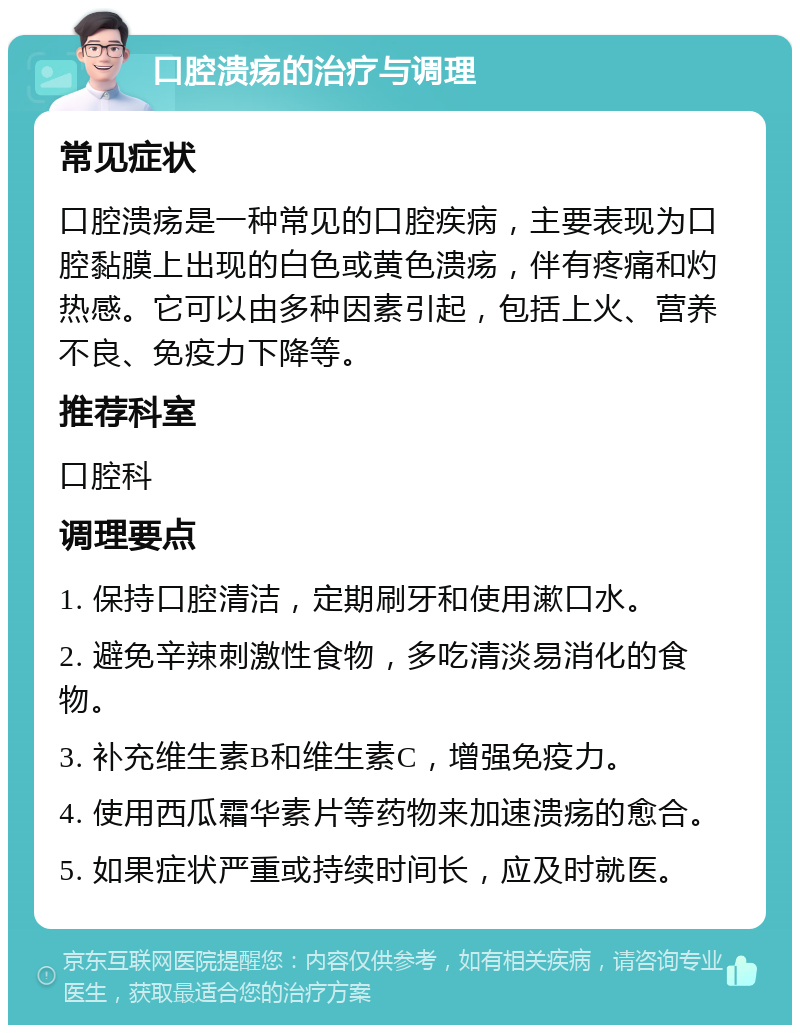 口腔溃疡的治疗与调理 常见症状 口腔溃疡是一种常见的口腔疾病，主要表现为口腔黏膜上出现的白色或黄色溃疡，伴有疼痛和灼热感。它可以由多种因素引起，包括上火、营养不良、免疫力下降等。 推荐科室 口腔科 调理要点 1. 保持口腔清洁，定期刷牙和使用漱口水。 2. 避免辛辣刺激性食物，多吃清淡易消化的食物。 3. 补充维生素B和维生素C，增强免疫力。 4. 使用西瓜霜华素片等药物来加速溃疡的愈合。 5. 如果症状严重或持续时间长，应及时就医。