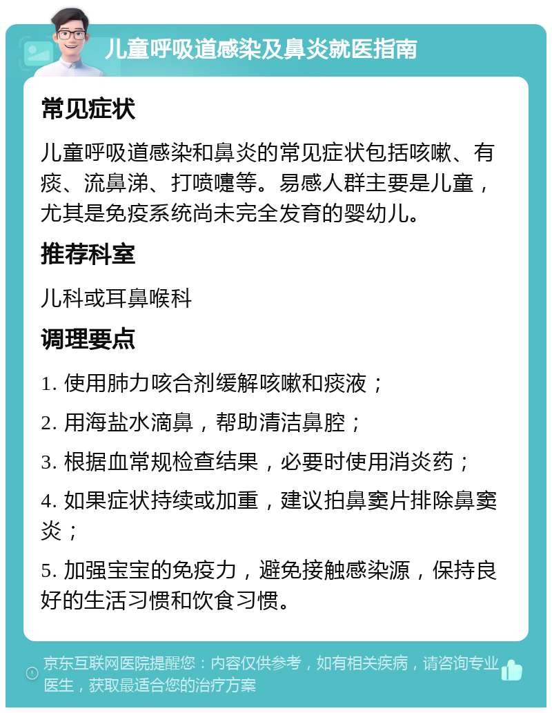 儿童呼吸道感染及鼻炎就医指南 常见症状 儿童呼吸道感染和鼻炎的常见症状包括咳嗽、有痰、流鼻涕、打喷嚏等。易感人群主要是儿童，尤其是免疫系统尚未完全发育的婴幼儿。 推荐科室 儿科或耳鼻喉科 调理要点 1. 使用肺力咳合剂缓解咳嗽和痰液； 2. 用海盐水滴鼻，帮助清洁鼻腔； 3. 根据血常规检查结果，必要时使用消炎药； 4. 如果症状持续或加重，建议拍鼻窦片排除鼻窦炎； 5. 加强宝宝的免疫力，避免接触感染源，保持良好的生活习惯和饮食习惯。