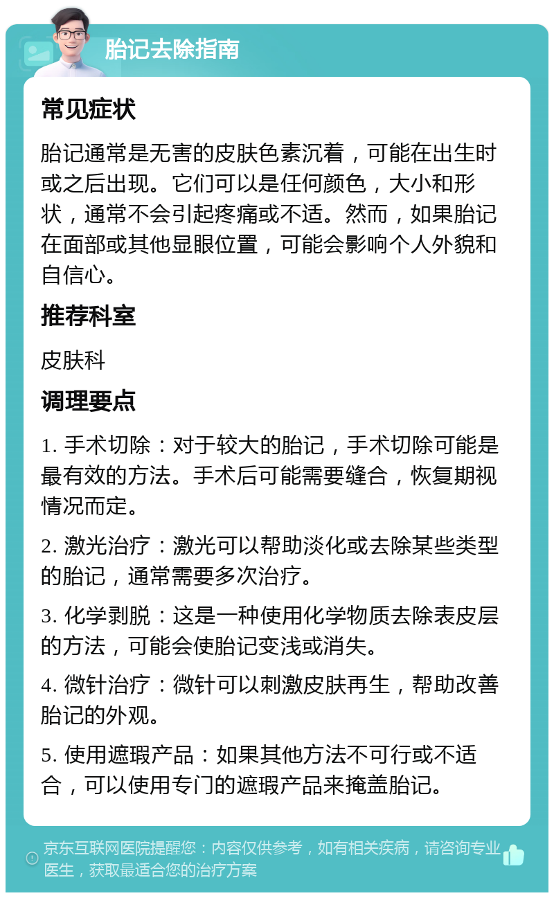 胎记去除指南 常见症状 胎记通常是无害的皮肤色素沉着，可能在出生时或之后出现。它们可以是任何颜色，大小和形状，通常不会引起疼痛或不适。然而，如果胎记在面部或其他显眼位置，可能会影响个人外貌和自信心。 推荐科室 皮肤科 调理要点 1. 手术切除：对于较大的胎记，手术切除可能是最有效的方法。手术后可能需要缝合，恢复期视情况而定。 2. 激光治疗：激光可以帮助淡化或去除某些类型的胎记，通常需要多次治疗。 3. 化学剥脱：这是一种使用化学物质去除表皮层的方法，可能会使胎记变浅或消失。 4. 微针治疗：微针可以刺激皮肤再生，帮助改善胎记的外观。 5. 使用遮瑕产品：如果其他方法不可行或不适合，可以使用专门的遮瑕产品来掩盖胎记。