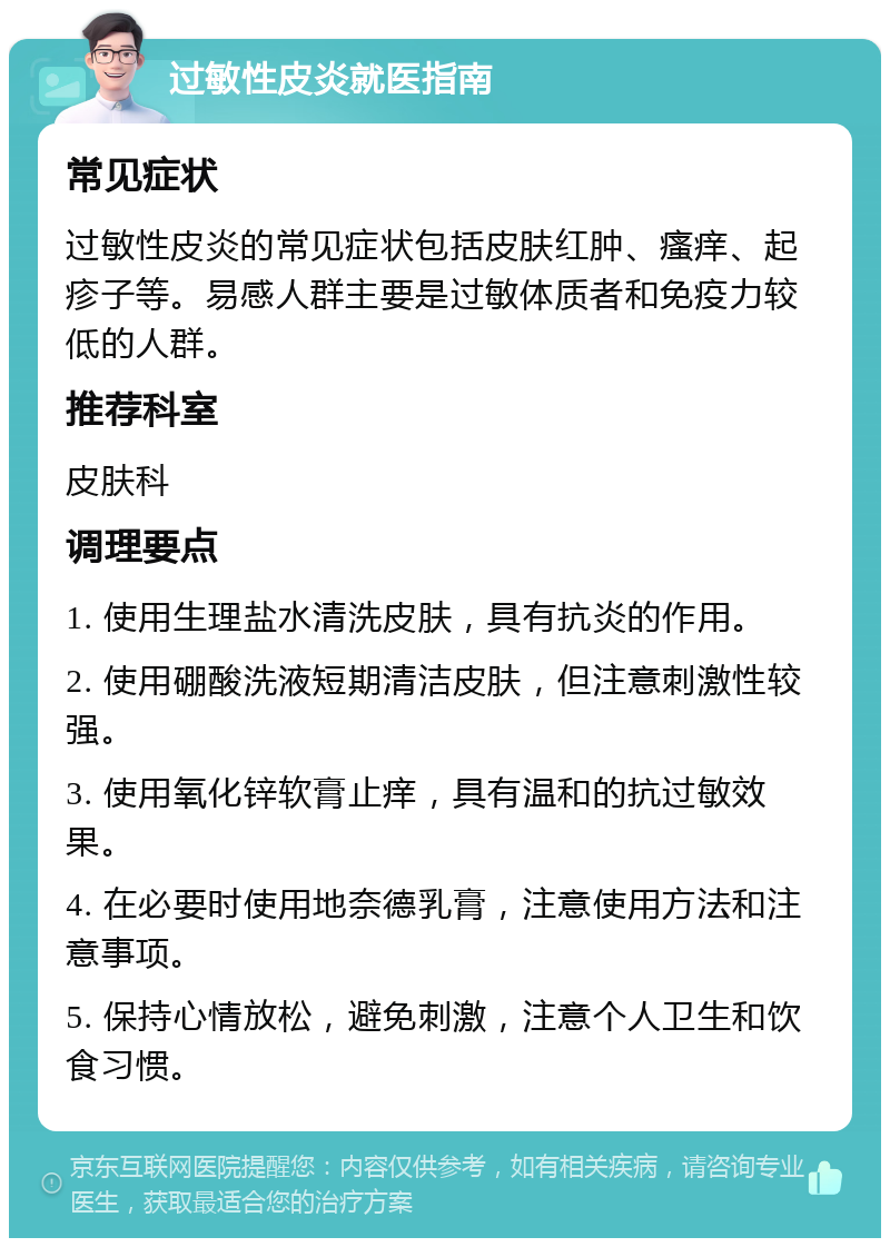 过敏性皮炎就医指南 常见症状 过敏性皮炎的常见症状包括皮肤红肿、瘙痒、起疹子等。易感人群主要是过敏体质者和免疫力较低的人群。 推荐科室 皮肤科 调理要点 1. 使用生理盐水清洗皮肤，具有抗炎的作用。 2. 使用硼酸洗液短期清洁皮肤，但注意刺激性较强。 3. 使用氧化锌软膏止痒，具有温和的抗过敏效果。 4. 在必要时使用地奈德乳膏，注意使用方法和注意事项。 5. 保持心情放松，避免刺激，注意个人卫生和饮食习惯。