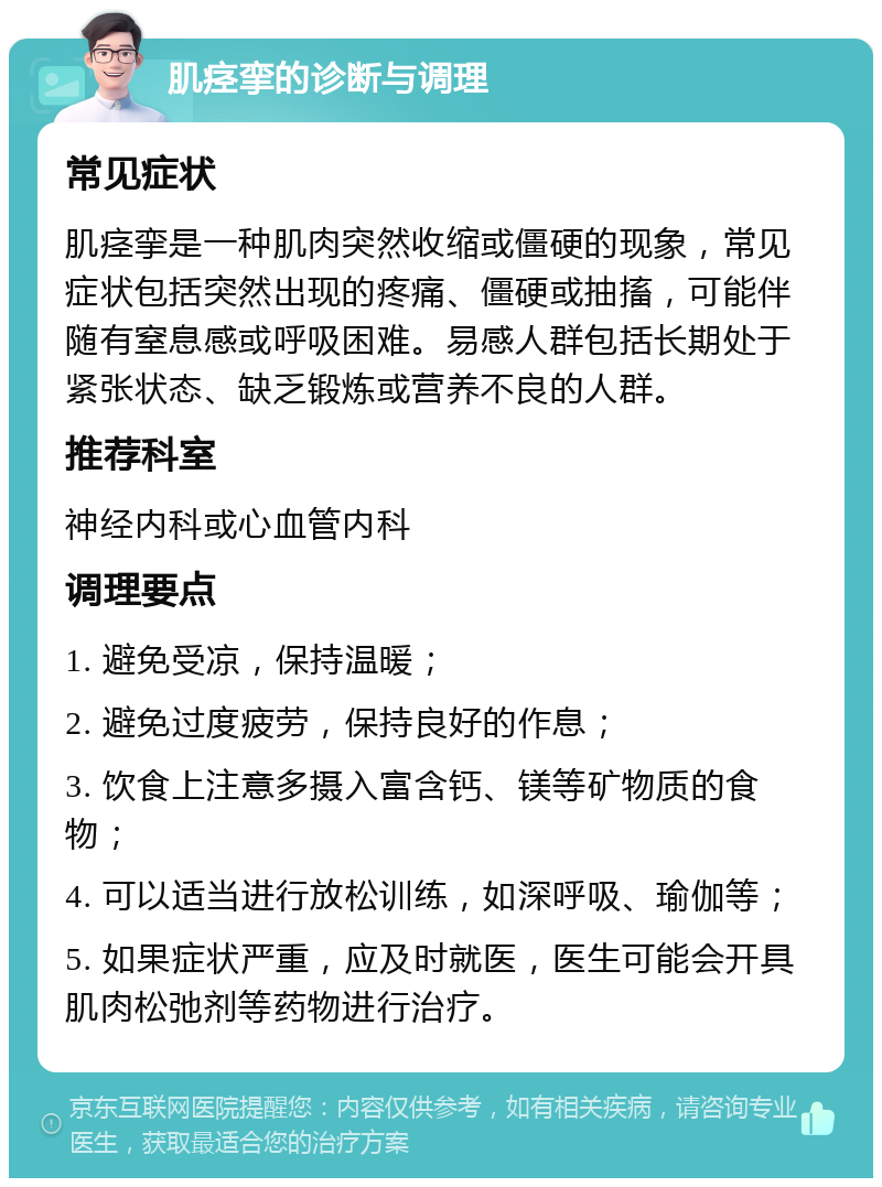 肌痉挛的诊断与调理 常见症状 肌痉挛是一种肌肉突然收缩或僵硬的现象，常见症状包括突然出现的疼痛、僵硬或抽搐，可能伴随有窒息感或呼吸困难。易感人群包括长期处于紧张状态、缺乏锻炼或营养不良的人群。 推荐科室 神经内科或心血管内科 调理要点 1. 避免受凉，保持温暖； 2. 避免过度疲劳，保持良好的作息； 3. 饮食上注意多摄入富含钙、镁等矿物质的食物； 4. 可以适当进行放松训练，如深呼吸、瑜伽等； 5. 如果症状严重，应及时就医，医生可能会开具肌肉松弛剂等药物进行治疗。