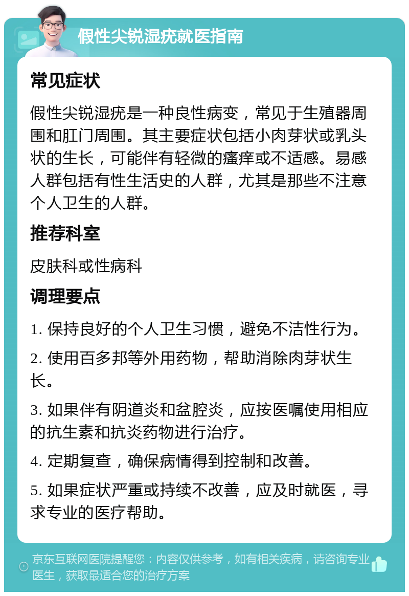 假性尖锐湿疣就医指南 常见症状 假性尖锐湿疣是一种良性病变，常见于生殖器周围和肛门周围。其主要症状包括小肉芽状或乳头状的生长，可能伴有轻微的瘙痒或不适感。易感人群包括有性生活史的人群，尤其是那些不注意个人卫生的人群。 推荐科室 皮肤科或性病科 调理要点 1. 保持良好的个人卫生习惯，避免不洁性行为。 2. 使用百多邦等外用药物，帮助消除肉芽状生长。 3. 如果伴有阴道炎和盆腔炎，应按医嘱使用相应的抗生素和抗炎药物进行治疗。 4. 定期复查，确保病情得到控制和改善。 5. 如果症状严重或持续不改善，应及时就医，寻求专业的医疗帮助。