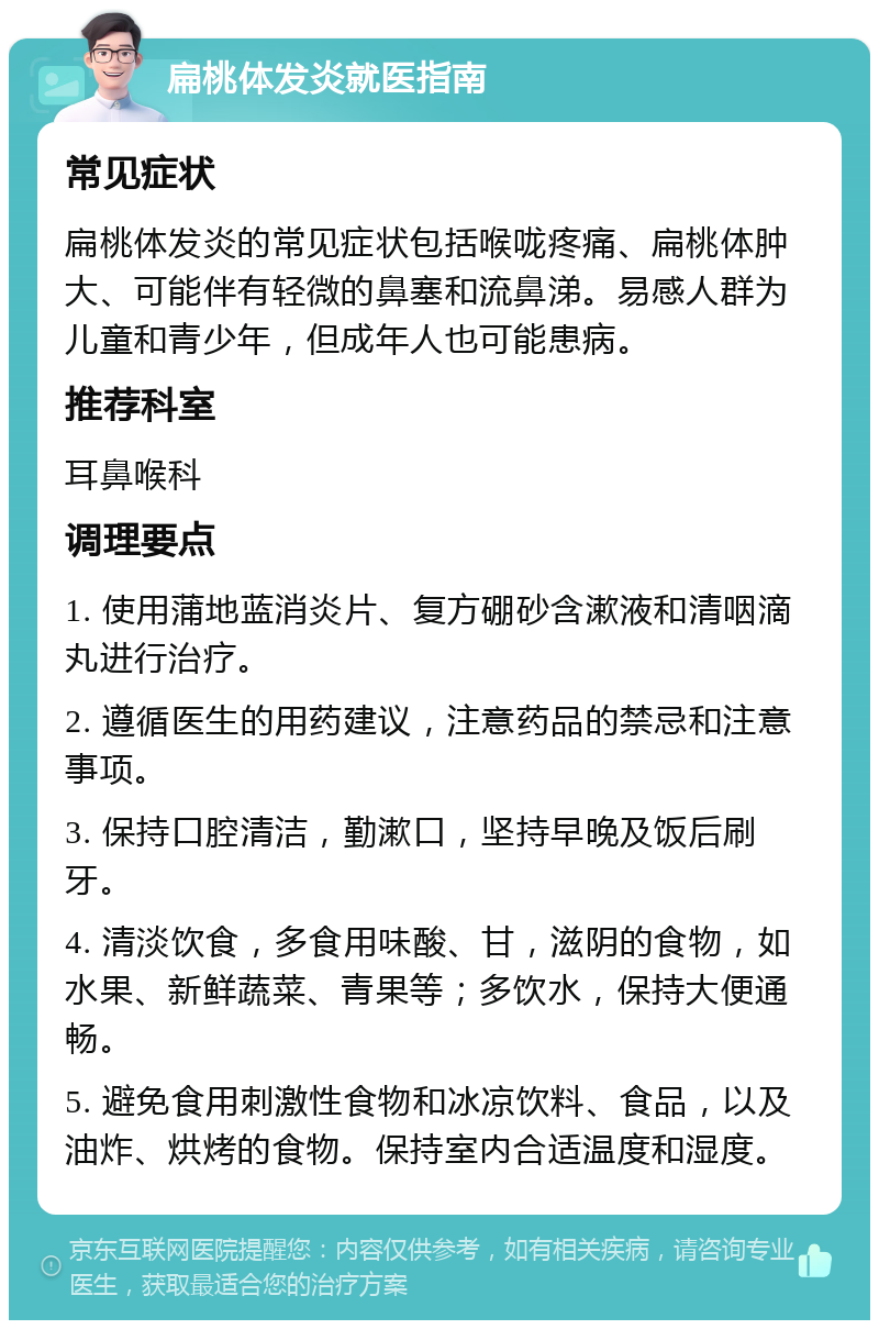 扁桃体发炎就医指南 常见症状 扁桃体发炎的常见症状包括喉咙疼痛、扁桃体肿大、可能伴有轻微的鼻塞和流鼻涕。易感人群为儿童和青少年，但成年人也可能患病。 推荐科室 耳鼻喉科 调理要点 1. 使用蒲地蓝消炎片、复方硼砂含漱液和清咽滴丸进行治疗。 2. 遵循医生的用药建议，注意药品的禁忌和注意事项。 3. 保持口腔清洁，勤漱口，坚持早晚及饭后刷牙。 4. 清淡饮食，多食用味酸、甘，滋阴的食物，如水果、新鲜蔬菜、青果等；多饮水，保持大便通畅。 5. 避免食用刺激性食物和冰凉饮料、食品，以及油炸、烘烤的食物。保持室内合适温度和湿度。