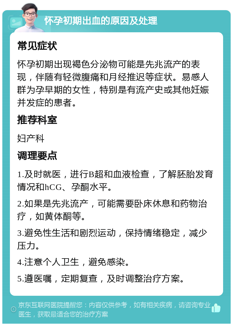 怀孕初期出血的原因及处理 常见症状 怀孕初期出现褐色分泌物可能是先兆流产的表现，伴随有轻微腹痛和月经推迟等症状。易感人群为孕早期的女性，特别是有流产史或其他妊娠并发症的患者。 推荐科室 妇产科 调理要点 1.及时就医，进行B超和血液检查，了解胚胎发育情况和hCG、孕酮水平。 2.如果是先兆流产，可能需要卧床休息和药物治疗，如黄体酮等。 3.避免性生活和剧烈运动，保持情绪稳定，减少压力。 4.注意个人卫生，避免感染。 5.遵医嘱，定期复查，及时调整治疗方案。