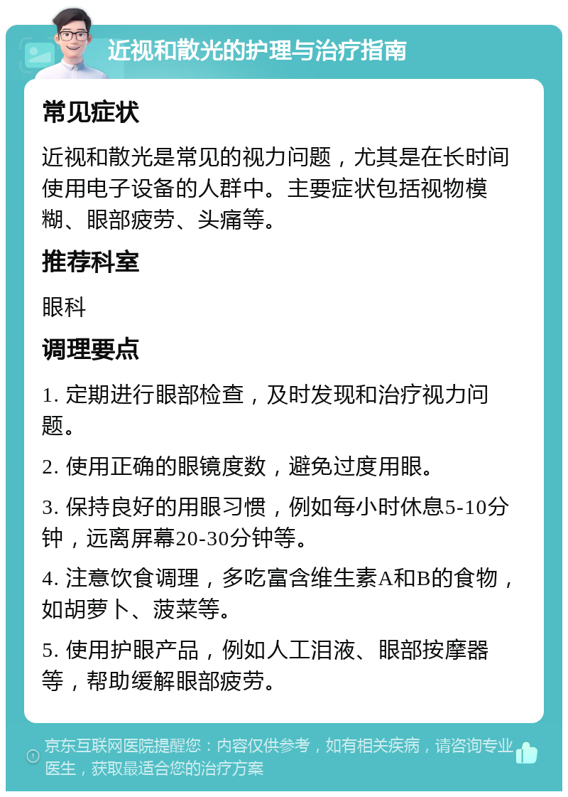 近视和散光的护理与治疗指南 常见症状 近视和散光是常见的视力问题，尤其是在长时间使用电子设备的人群中。主要症状包括视物模糊、眼部疲劳、头痛等。 推荐科室 眼科 调理要点 1. 定期进行眼部检查，及时发现和治疗视力问题。 2. 使用正确的眼镜度数，避免过度用眼。 3. 保持良好的用眼习惯，例如每小时休息5-10分钟，远离屏幕20-30分钟等。 4. 注意饮食调理，多吃富含维生素A和B的食物，如胡萝卜、菠菜等。 5. 使用护眼产品，例如人工泪液、眼部按摩器等，帮助缓解眼部疲劳。