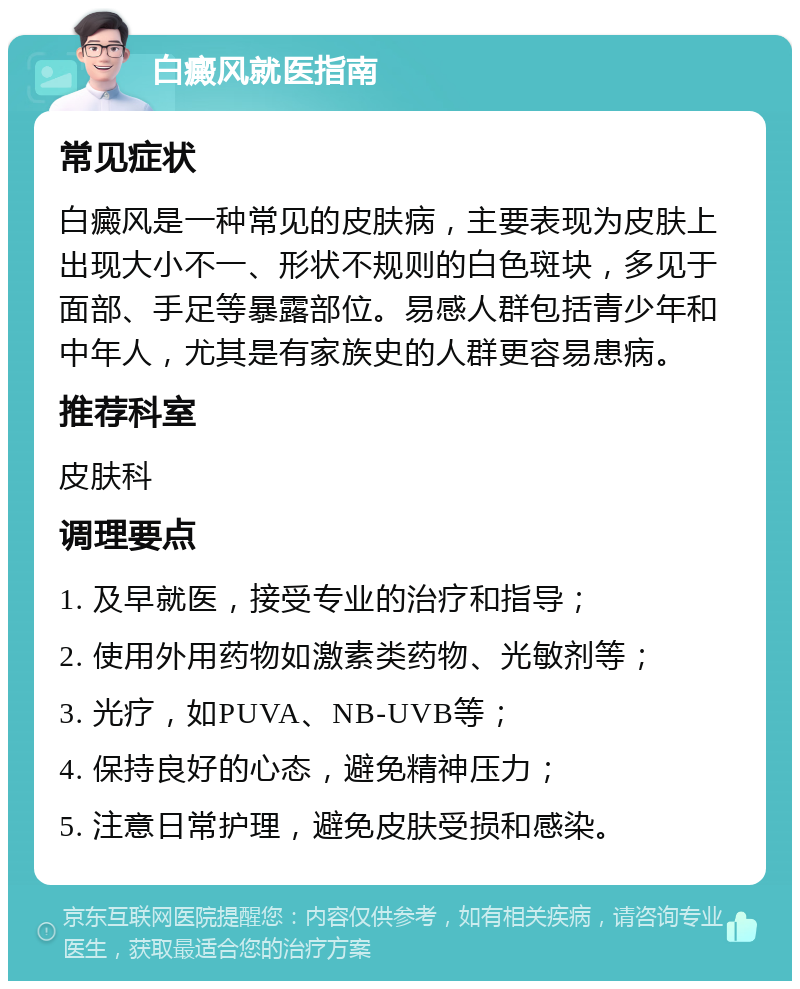 白癜风就医指南 常见症状 白癜风是一种常见的皮肤病，主要表现为皮肤上出现大小不一、形状不规则的白色斑块，多见于面部、手足等暴露部位。易感人群包括青少年和中年人，尤其是有家族史的人群更容易患病。 推荐科室 皮肤科 调理要点 1. 及早就医，接受专业的治疗和指导； 2. 使用外用药物如激素类药物、光敏剂等； 3. 光疗，如PUVA、NB-UVB等； 4. 保持良好的心态，避免精神压力； 5. 注意日常护理，避免皮肤受损和感染。