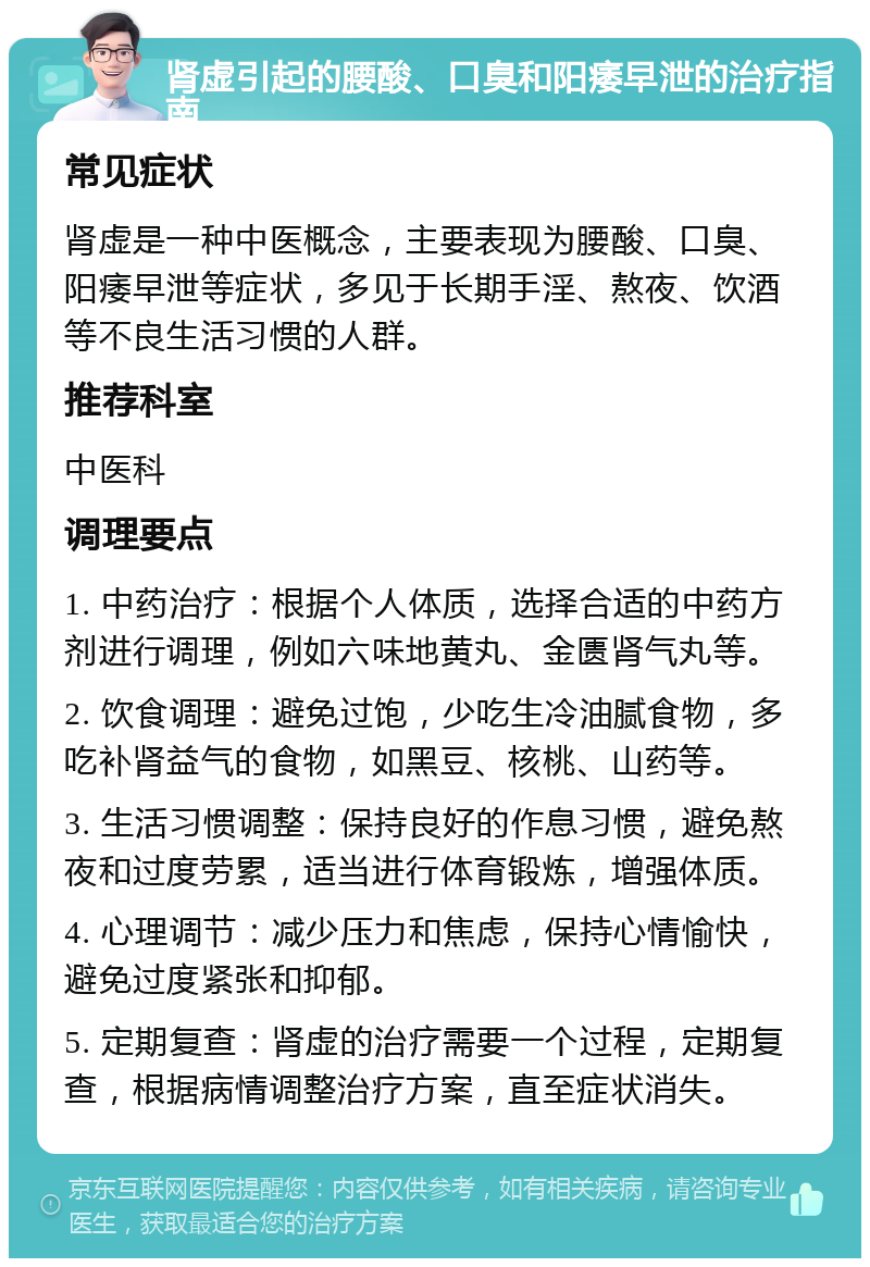 肾虚引起的腰酸、口臭和阳痿早泄的治疗指南 常见症状 肾虚是一种中医概念，主要表现为腰酸、口臭、阳痿早泄等症状，多见于长期手淫、熬夜、饮酒等不良生活习惯的人群。 推荐科室 中医科 调理要点 1. 中药治疗：根据个人体质，选择合适的中药方剂进行调理，例如六味地黄丸、金匮肾气丸等。 2. 饮食调理：避免过饱，少吃生冷油腻食物，多吃补肾益气的食物，如黑豆、核桃、山药等。 3. 生活习惯调整：保持良好的作息习惯，避免熬夜和过度劳累，适当进行体育锻炼，增强体质。 4. 心理调节：减少压力和焦虑，保持心情愉快，避免过度紧张和抑郁。 5. 定期复查：肾虚的治疗需要一个过程，定期复查，根据病情调整治疗方案，直至症状消失。