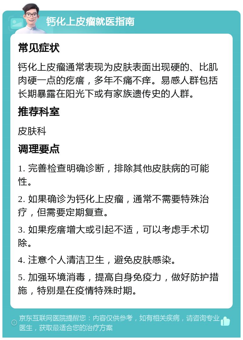 钙化上皮瘤就医指南 常见症状 钙化上皮瘤通常表现为皮肤表面出现硬的、比肌肉硬一点的疙瘩，多年不痛不痒。易感人群包括长期暴露在阳光下或有家族遗传史的人群。 推荐科室 皮肤科 调理要点 1. 完善检查明确诊断，排除其他皮肤病的可能性。 2. 如果确诊为钙化上皮瘤，通常不需要特殊治疗，但需要定期复查。 3. 如果疙瘩增大或引起不适，可以考虑手术切除。 4. 注意个人清洁卫生，避免皮肤感染。 5. 加强环境消毒，提高自身免疫力，做好防护措施，特别是在疫情特殊时期。