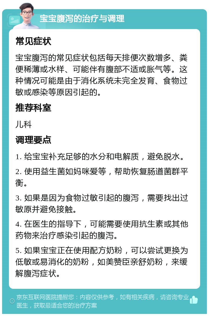 宝宝腹泻的治疗与调理 常见症状 宝宝腹泻的常见症状包括每天排便次数增多、粪便稀薄或水样、可能伴有腹部不适或胀气等。这种情况可能是由于消化系统未完全发育、食物过敏或感染等原因引起的。 推荐科室 儿科 调理要点 1. 给宝宝补充足够的水分和电解质，避免脱水。 2. 使用益生菌如妈咪爱等，帮助恢复肠道菌群平衡。 3. 如果是因为食物过敏引起的腹泻，需要找出过敏原并避免接触。 4. 在医生的指导下，可能需要使用抗生素或其他药物来治疗感染引起的腹泻。 5. 如果宝宝正在使用配方奶粉，可以尝试更换为低敏或易消化的奶粉，如美赞臣亲舒奶粉，来缓解腹泻症状。