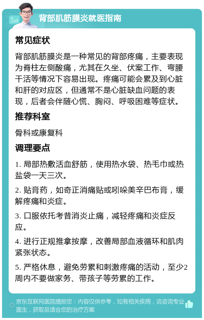 背部肌筋膜炎就医指南 常见症状 背部肌筋膜炎是一种常见的背部疼痛，主要表现为脊柱左侧酸痛，尤其在久坐、伏案工作、弯腰干活等情况下容易出现。疼痛可能会累及到心脏和肝的对应区，但通常不是心脏缺血问题的表现，后者会伴随心慌、胸闷、呼吸困难等症状。 推荐科室 骨科或康复科 调理要点 1. 局部热敷活血舒筋，使用热水袋、热毛巾或热盐袋一天三次。 2. 贴膏药，如奇正消痛贴或吲哚美辛巴布膏，缓解疼痛和炎症。 3. 口服依托考昔消炎止痛，减轻疼痛和炎症反应。 4. 进行正规推拿按摩，改善局部血液循环和肌肉紧张状态。 5. 严格休息，避免劳累和刺激疼痛的活动，至少2周内不要做家务、带孩子等劳累的工作。