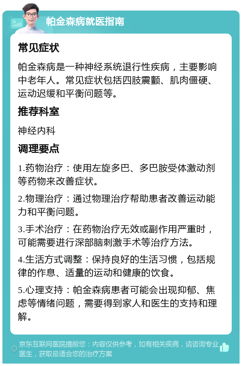 帕金森病就医指南 常见症状 帕金森病是一种神经系统退行性疾病，主要影响中老年人。常见症状包括四肢震颤、肌肉僵硬、运动迟缓和平衡问题等。 推荐科室 神经内科 调理要点 1.药物治疗：使用左旋多巴、多巴胺受体激动剂等药物来改善症状。 2.物理治疗：通过物理治疗帮助患者改善运动能力和平衡问题。 3.手术治疗：在药物治疗无效或副作用严重时，可能需要进行深部脑刺激手术等治疗方法。 4.生活方式调整：保持良好的生活习惯，包括规律的作息、适量的运动和健康的饮食。 5.心理支持：帕金森病患者可能会出现抑郁、焦虑等情绪问题，需要得到家人和医生的支持和理解。