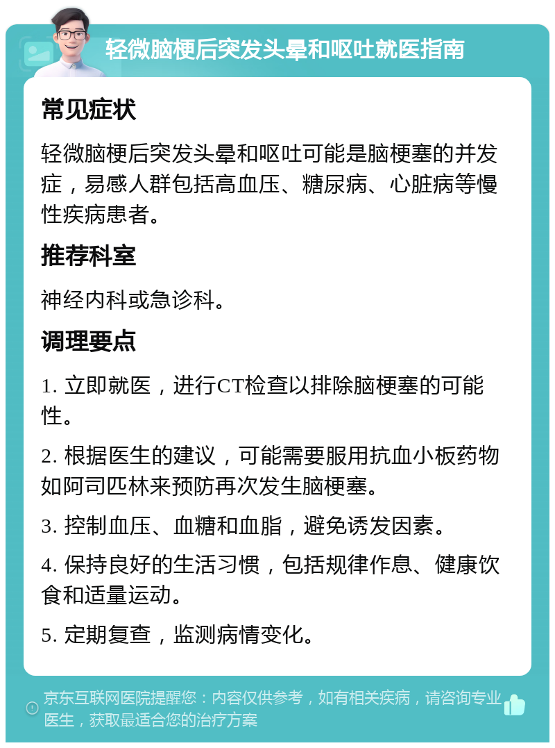 轻微脑梗后突发头晕和呕吐就医指南 常见症状 轻微脑梗后突发头晕和呕吐可能是脑梗塞的并发症，易感人群包括高血压、糖尿病、心脏病等慢性疾病患者。 推荐科室 神经内科或急诊科。 调理要点 1. 立即就医，进行CT检查以排除脑梗塞的可能性。 2. 根据医生的建议，可能需要服用抗血小板药物如阿司匹林来预防再次发生脑梗塞。 3. 控制血压、血糖和血脂，避免诱发因素。 4. 保持良好的生活习惯，包括规律作息、健康饮食和适量运动。 5. 定期复查，监测病情变化。