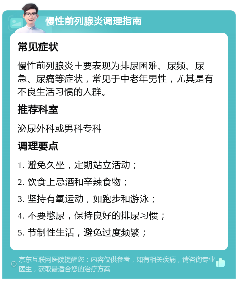 慢性前列腺炎调理指南 常见症状 慢性前列腺炎主要表现为排尿困难、尿频、尿急、尿痛等症状，常见于中老年男性，尤其是有不良生活习惯的人群。 推荐科室 泌尿外科或男科专科 调理要点 1. 避免久坐，定期站立活动； 2. 饮食上忌酒和辛辣食物； 3. 坚持有氧运动，如跑步和游泳； 4. 不要憋尿，保持良好的排尿习惯； 5. 节制性生活，避免过度频繁；