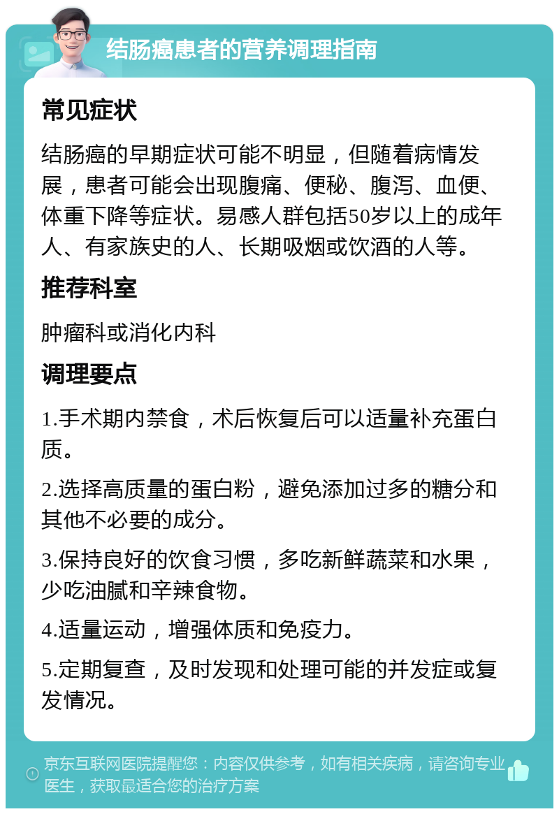 结肠癌患者的营养调理指南 常见症状 结肠癌的早期症状可能不明显，但随着病情发展，患者可能会出现腹痛、便秘、腹泻、血便、体重下降等症状。易感人群包括50岁以上的成年人、有家族史的人、长期吸烟或饮酒的人等。 推荐科室 肿瘤科或消化内科 调理要点 1.手术期内禁食，术后恢复后可以适量补充蛋白质。 2.选择高质量的蛋白粉，避免添加过多的糖分和其他不必要的成分。 3.保持良好的饮食习惯，多吃新鲜蔬菜和水果，少吃油腻和辛辣食物。 4.适量运动，增强体质和免疫力。 5.定期复查，及时发现和处理可能的并发症或复发情况。