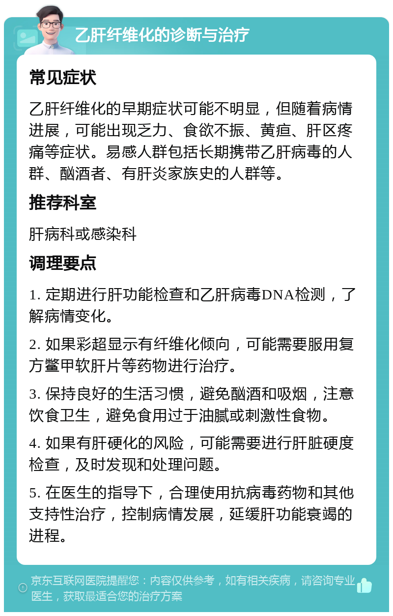 乙肝纤维化的诊断与治疗 常见症状 乙肝纤维化的早期症状可能不明显，但随着病情进展，可能出现乏力、食欲不振、黄疸、肝区疼痛等症状。易感人群包括长期携带乙肝病毒的人群、酗酒者、有肝炎家族史的人群等。 推荐科室 肝病科或感染科 调理要点 1. 定期进行肝功能检查和乙肝病毒DNA检测，了解病情变化。 2. 如果彩超显示有纤维化倾向，可能需要服用复方鳖甲软肝片等药物进行治疗。 3. 保持良好的生活习惯，避免酗酒和吸烟，注意饮食卫生，避免食用过于油腻或刺激性食物。 4. 如果有肝硬化的风险，可能需要进行肝脏硬度检查，及时发现和处理问题。 5. 在医生的指导下，合理使用抗病毒药物和其他支持性治疗，控制病情发展，延缓肝功能衰竭的进程。