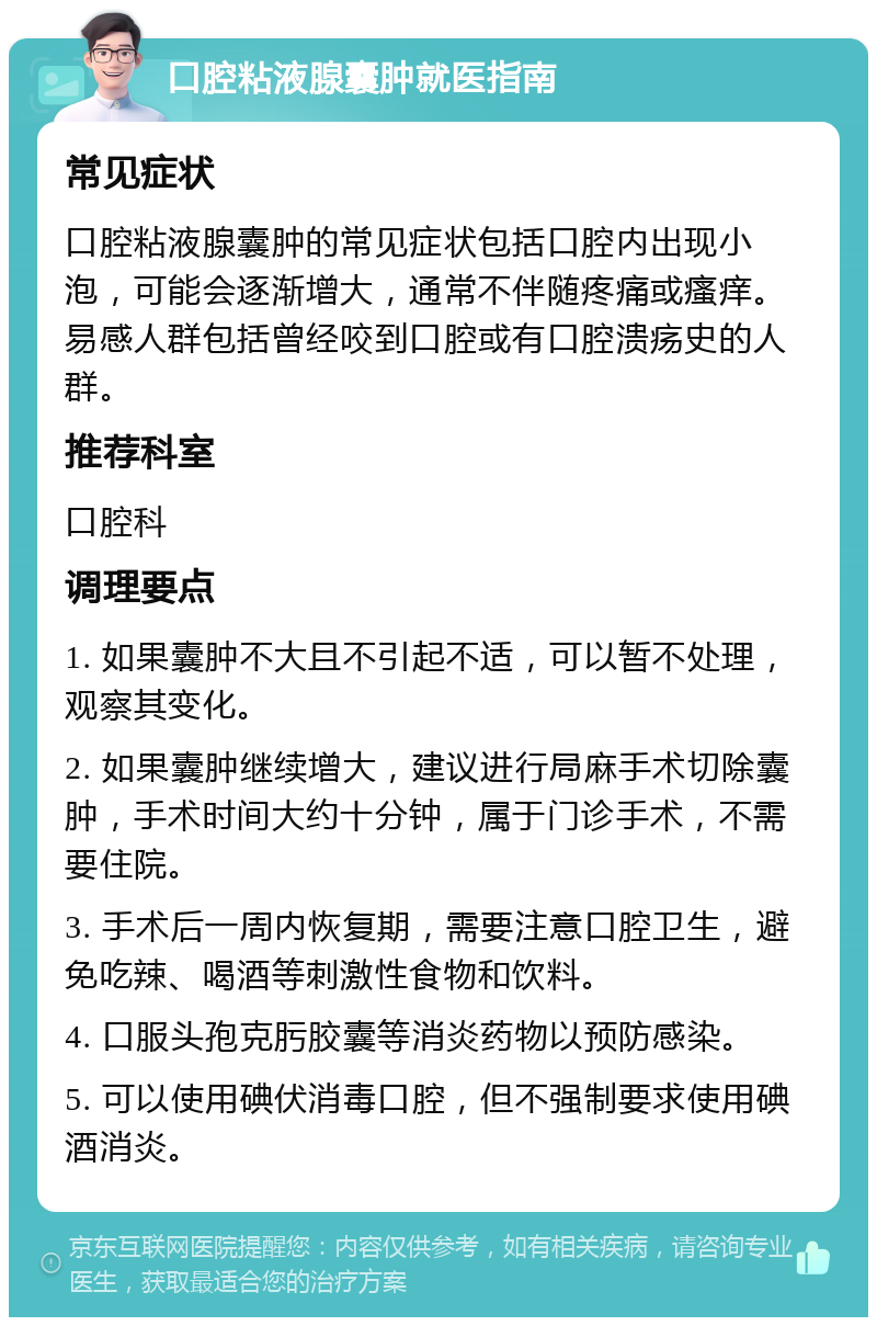 口腔粘液腺囊肿就医指南 常见症状 口腔粘液腺囊肿的常见症状包括口腔内出现小泡，可能会逐渐增大，通常不伴随疼痛或瘙痒。易感人群包括曾经咬到口腔或有口腔溃疡史的人群。 推荐科室 口腔科 调理要点 1. 如果囊肿不大且不引起不适，可以暂不处理，观察其变化。 2. 如果囊肿继续增大，建议进行局麻手术切除囊肿，手术时间大约十分钟，属于门诊手术，不需要住院。 3. 手术后一周内恢复期，需要注意口腔卫生，避免吃辣、喝酒等刺激性食物和饮料。 4. 口服头孢克肟胶囊等消炎药物以预防感染。 5. 可以使用碘伏消毒口腔，但不强制要求使用碘酒消炎。