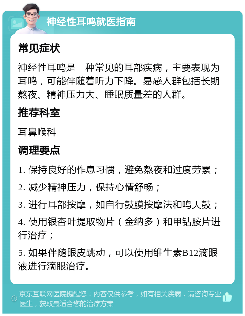 神经性耳鸣就医指南 常见症状 神经性耳鸣是一种常见的耳部疾病，主要表现为耳鸣，可能伴随着听力下降。易感人群包括长期熬夜、精神压力大、睡眠质量差的人群。 推荐科室 耳鼻喉科 调理要点 1. 保持良好的作息习惯，避免熬夜和过度劳累； 2. 减少精神压力，保持心情舒畅； 3. 进行耳部按摩，如自行鼓膜按摩法和鸣天鼓； 4. 使用银杏叶提取物片（金纳多）和甲钴胺片进行治疗； 5. 如果伴随眼皮跳动，可以使用维生素B12滴眼液进行滴眼治疗。