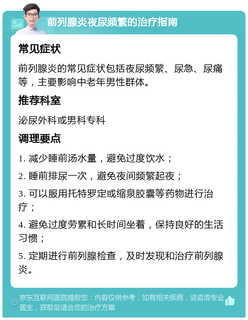 前列腺炎夜尿频繁的治疗指南 常见症状 前列腺炎的常见症状包括夜尿频繁、尿急、尿痛等，主要影响中老年男性群体。 推荐科室 泌尿外科或男科专科 调理要点 1. 减少睡前汤水量，避免过度饮水； 2. 睡前排尿一次，避免夜间频繁起夜； 3. 可以服用托特罗定或缩泉胶囊等药物进行治疗； 4. 避免过度劳累和长时间坐着，保持良好的生活习惯； 5. 定期进行前列腺检查，及时发现和治疗前列腺炎。