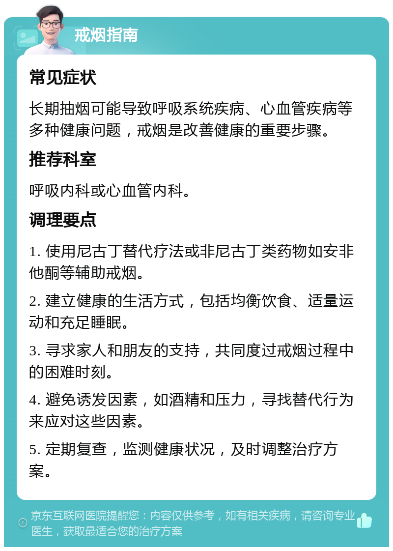 戒烟指南 常见症状 长期抽烟可能导致呼吸系统疾病、心血管疾病等多种健康问题，戒烟是改善健康的重要步骤。 推荐科室 呼吸内科或心血管内科。 调理要点 1. 使用尼古丁替代疗法或非尼古丁类药物如安非他酮等辅助戒烟。 2. 建立健康的生活方式，包括均衡饮食、适量运动和充足睡眠。 3. 寻求家人和朋友的支持，共同度过戒烟过程中的困难时刻。 4. 避免诱发因素，如酒精和压力，寻找替代行为来应对这些因素。 5. 定期复查，监测健康状况，及时调整治疗方案。