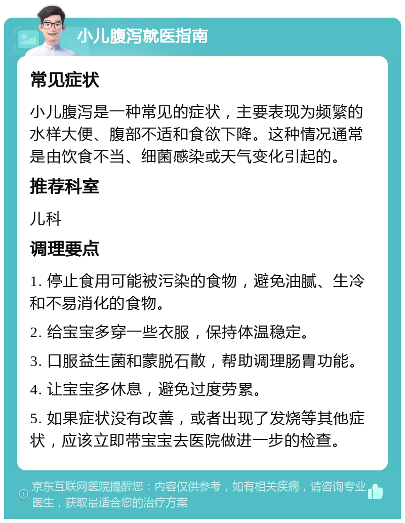 小儿腹泻就医指南 常见症状 小儿腹泻是一种常见的症状，主要表现为频繁的水样大便、腹部不适和食欲下降。这种情况通常是由饮食不当、细菌感染或天气变化引起的。 推荐科室 儿科 调理要点 1. 停止食用可能被污染的食物，避免油腻、生冷和不易消化的食物。 2. 给宝宝多穿一些衣服，保持体温稳定。 3. 口服益生菌和蒙脱石散，帮助调理肠胃功能。 4. 让宝宝多休息，避免过度劳累。 5. 如果症状没有改善，或者出现了发烧等其他症状，应该立即带宝宝去医院做进一步的检查。