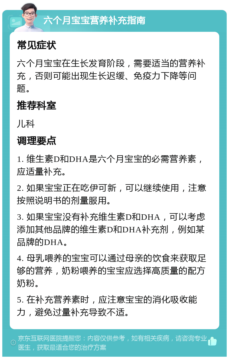 六个月宝宝营养补充指南 常见症状 六个月宝宝在生长发育阶段，需要适当的营养补充，否则可能出现生长迟缓、免疫力下降等问题。 推荐科室 儿科 调理要点 1. 维生素D和DHA是六个月宝宝的必需营养素，应适量补充。 2. 如果宝宝正在吃伊可新，可以继续使用，注意按照说明书的剂量服用。 3. 如果宝宝没有补充维生素D和DHA，可以考虑添加其他品牌的维生素D和DHA补充剂，例如某品牌的DHA。 4. 母乳喂养的宝宝可以通过母亲的饮食来获取足够的营养，奶粉喂养的宝宝应选择高质量的配方奶粉。 5. 在补充营养素时，应注意宝宝的消化吸收能力，避免过量补充导致不适。