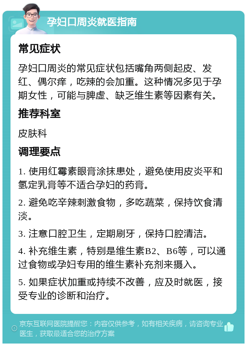 孕妇口周炎就医指南 常见症状 孕妇口周炎的常见症状包括嘴角两侧起皮、发红、偶尔痒，吃辣的会加重。这种情况多见于孕期女性，可能与脾虚、缺乏维生素等因素有关。 推荐科室 皮肤科 调理要点 1. 使用红霉素眼膏涂抹患处，避免使用皮炎平和氢定乳膏等不适合孕妇的药膏。 2. 避免吃辛辣刺激食物，多吃蔬菜，保持饮食清淡。 3. 注意口腔卫生，定期刷牙，保持口腔清洁。 4. 补充维生素，特别是维生素B2、B6等，可以通过食物或孕妇专用的维生素补充剂来摄入。 5. 如果症状加重或持续不改善，应及时就医，接受专业的诊断和治疗。