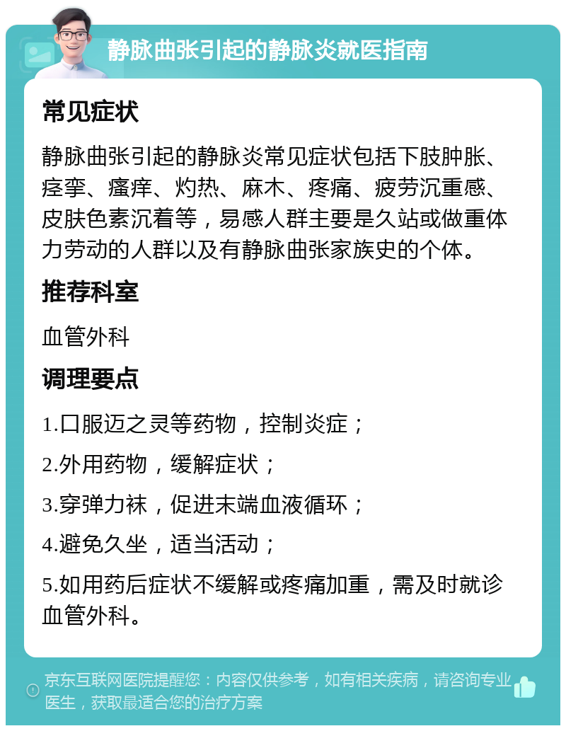 静脉曲张引起的静脉炎就医指南 常见症状 静脉曲张引起的静脉炎常见症状包括下肢肿胀、痉挛、瘙痒、灼热、麻木、疼痛、疲劳沉重感、皮肤色素沉着等，易感人群主要是久站或做重体力劳动的人群以及有静脉曲张家族史的个体。 推荐科室 血管外科 调理要点 1.口服迈之灵等药物，控制炎症； 2.外用药物，缓解症状； 3.穿弹力袜，促进末端血液循环； 4.避免久坐，适当活动； 5.如用药后症状不缓解或疼痛加重，需及时就诊血管外科。