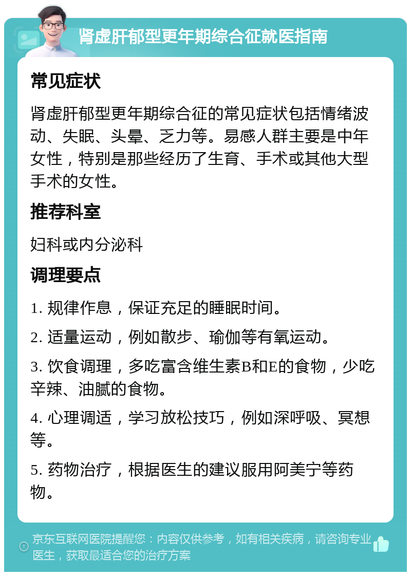 肾虚肝郁型更年期综合征就医指南 常见症状 肾虚肝郁型更年期综合征的常见症状包括情绪波动、失眠、头晕、乏力等。易感人群主要是中年女性，特别是那些经历了生育、手术或其他大型手术的女性。 推荐科室 妇科或内分泌科 调理要点 1. 规律作息，保证充足的睡眠时间。 2. 适量运动，例如散步、瑜伽等有氧运动。 3. 饮食调理，多吃富含维生素B和E的食物，少吃辛辣、油腻的食物。 4. 心理调适，学习放松技巧，例如深呼吸、冥想等。 5. 药物治疗，根据医生的建议服用阿美宁等药物。