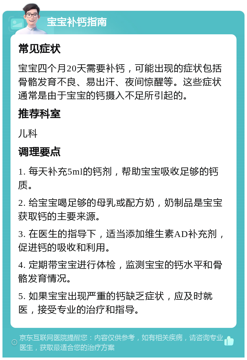 宝宝补钙指南 常见症状 宝宝四个月20天需要补钙，可能出现的症状包括骨骼发育不良、易出汗、夜间惊醒等。这些症状通常是由于宝宝的钙摄入不足所引起的。 推荐科室 儿科 调理要点 1. 每天补充5ml的钙剂，帮助宝宝吸收足够的钙质。 2. 给宝宝喝足够的母乳或配方奶，奶制品是宝宝获取钙的主要来源。 3. 在医生的指导下，适当添加维生素AD补充剂，促进钙的吸收和利用。 4. 定期带宝宝进行体检，监测宝宝的钙水平和骨骼发育情况。 5. 如果宝宝出现严重的钙缺乏症状，应及时就医，接受专业的治疗和指导。