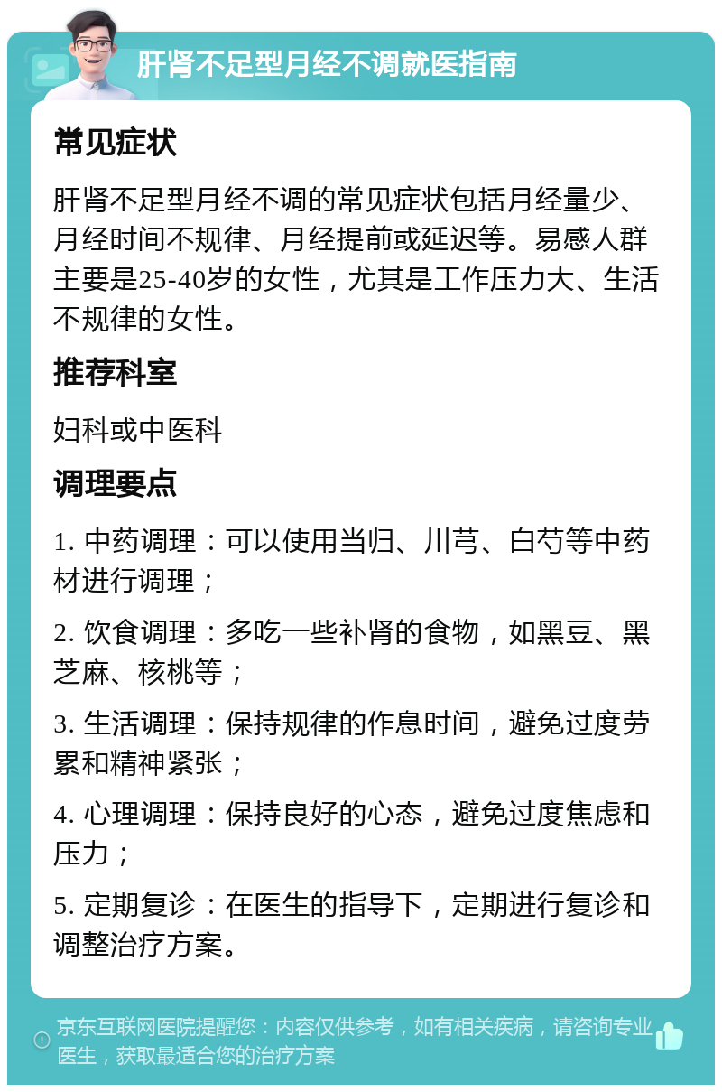 肝肾不足型月经不调就医指南 常见症状 肝肾不足型月经不调的常见症状包括月经量少、月经时间不规律、月经提前或延迟等。易感人群主要是25-40岁的女性，尤其是工作压力大、生活不规律的女性。 推荐科室 妇科或中医科 调理要点 1. 中药调理：可以使用当归、川芎、白芍等中药材进行调理； 2. 饮食调理：多吃一些补肾的食物，如黑豆、黑芝麻、核桃等； 3. 生活调理：保持规律的作息时间，避免过度劳累和精神紧张； 4. 心理调理：保持良好的心态，避免过度焦虑和压力； 5. 定期复诊：在医生的指导下，定期进行复诊和调整治疗方案。