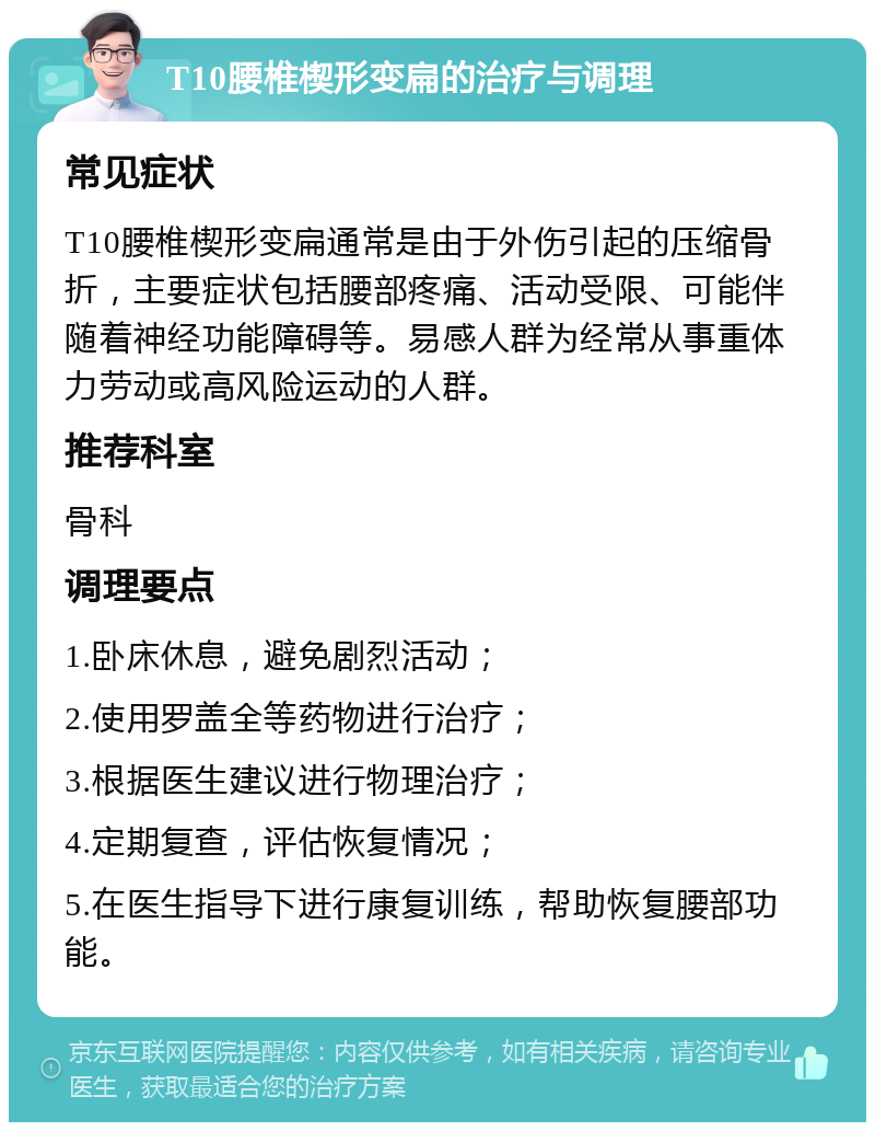 T10腰椎楔形变扁的治疗与调理 常见症状 T10腰椎楔形变扁通常是由于外伤引起的压缩骨折，主要症状包括腰部疼痛、活动受限、可能伴随着神经功能障碍等。易感人群为经常从事重体力劳动或高风险运动的人群。 推荐科室 骨科 调理要点 1.卧床休息，避免剧烈活动； 2.使用罗盖全等药物进行治疗； 3.根据医生建议进行物理治疗； 4.定期复查，评估恢复情况； 5.在医生指导下进行康复训练，帮助恢复腰部功能。