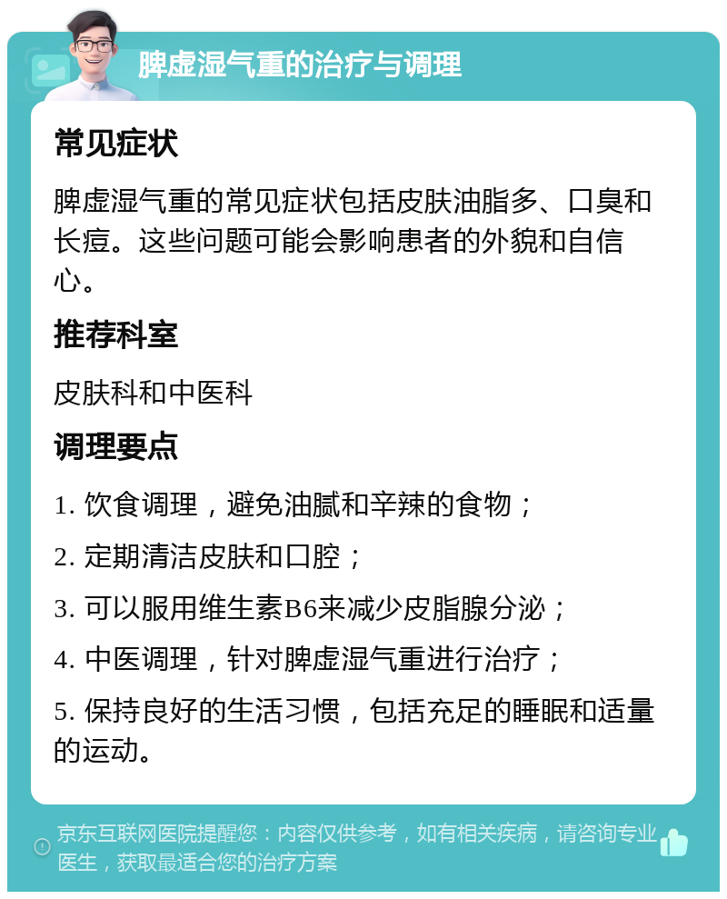 脾虚湿气重的治疗与调理 常见症状 脾虚湿气重的常见症状包括皮肤油脂多、口臭和长痘。这些问题可能会影响患者的外貌和自信心。 推荐科室 皮肤科和中医科 调理要点 1. 饮食调理，避免油腻和辛辣的食物； 2. 定期清洁皮肤和口腔； 3. 可以服用维生素B6来减少皮脂腺分泌； 4. 中医调理，针对脾虚湿气重进行治疗； 5. 保持良好的生活习惯，包括充足的睡眠和适量的运动。