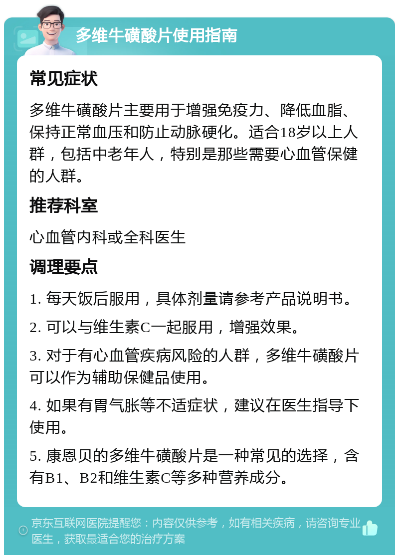 多维牛磺酸片使用指南 常见症状 多维牛磺酸片主要用于增强免疫力、降低血脂、保持正常血压和防止动脉硬化。适合18岁以上人群，包括中老年人，特别是那些需要心血管保健的人群。 推荐科室 心血管内科或全科医生 调理要点 1. 每天饭后服用，具体剂量请参考产品说明书。 2. 可以与维生素C一起服用，增强效果。 3. 对于有心血管疾病风险的人群，多维牛磺酸片可以作为辅助保健品使用。 4. 如果有胃气胀等不适症状，建议在医生指导下使用。 5. 康恩贝的多维牛磺酸片是一种常见的选择，含有B1、B2和维生素C等多种营养成分。