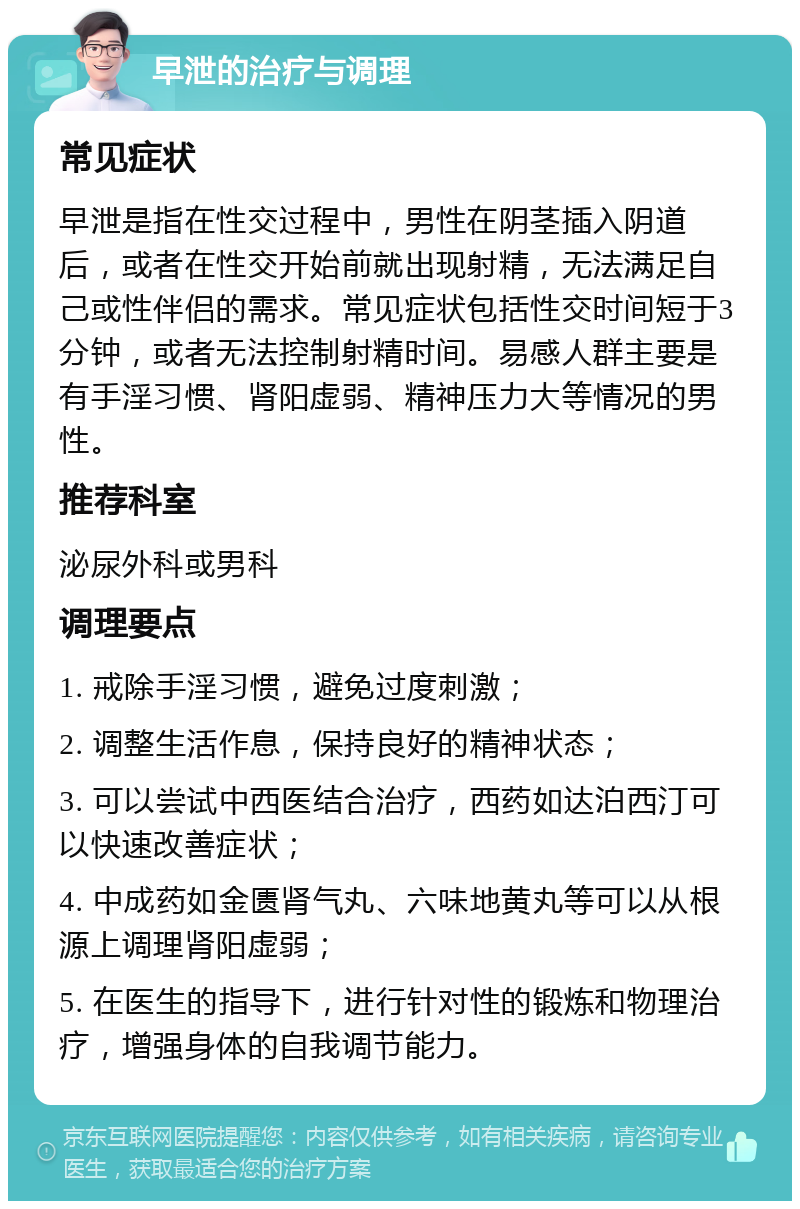 早泄的治疗与调理 常见症状 早泄是指在性交过程中，男性在阴茎插入阴道后，或者在性交开始前就出现射精，无法满足自己或性伴侣的需求。常见症状包括性交时间短于3分钟，或者无法控制射精时间。易感人群主要是有手淫习惯、肾阳虚弱、精神压力大等情况的男性。 推荐科室 泌尿外科或男科 调理要点 1. 戒除手淫习惯，避免过度刺激； 2. 调整生活作息，保持良好的精神状态； 3. 可以尝试中西医结合治疗，西药如达泊西汀可以快速改善症状； 4. 中成药如金匮肾气丸、六味地黄丸等可以从根源上调理肾阳虚弱； 5. 在医生的指导下，进行针对性的锻炼和物理治疗，增强身体的自我调节能力。